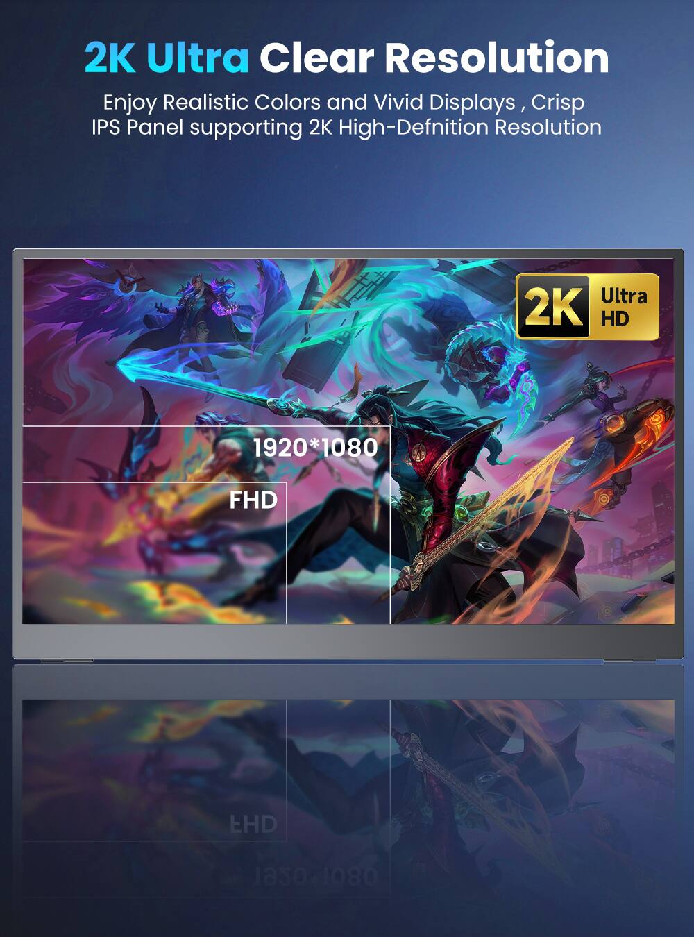 2K Ultra Clear Resolution  
Enjoy Realistic Colors and Vivid Displays, Crisp IPS Panel supporting 2K High-Definition Resolution  
Ultra 2K HD 1920*1080 FHD EHD 1920*1080