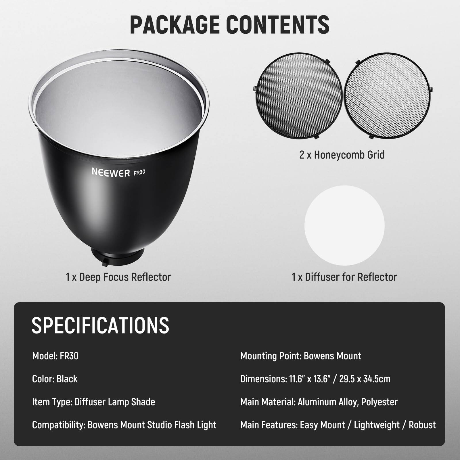 PACKAGE CONTENTS

- 1 x Deep Focus Reflector
- 2 x Honeycomb Grid
- 1 x Diffuser for Reflector

SPECIFICATIONS

- Model: FR30
- Mounting Point: Bowens Mount
- Color: Black
- Dimensions: 11.6" x 13.6" / 29.5 x 34.5cm
- Item Type: Diffuser Lamp Shade
- Compatibility: Bowens Mount Studio Flash Light
- Main Material: Aluminum Alloy, Polyester
- Main Features: Easy Mount / Lightweight / Robust