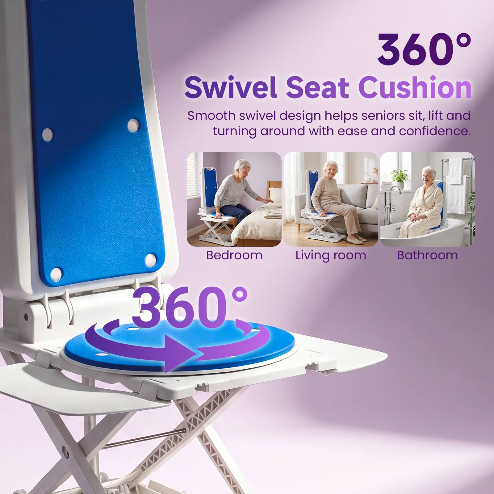 360° Swivel Seat Cushion  
Smooth swivel design helps seniors sit, lift and turning around with ease and confidence.  
Bedroom  
Living room  
Bathroom