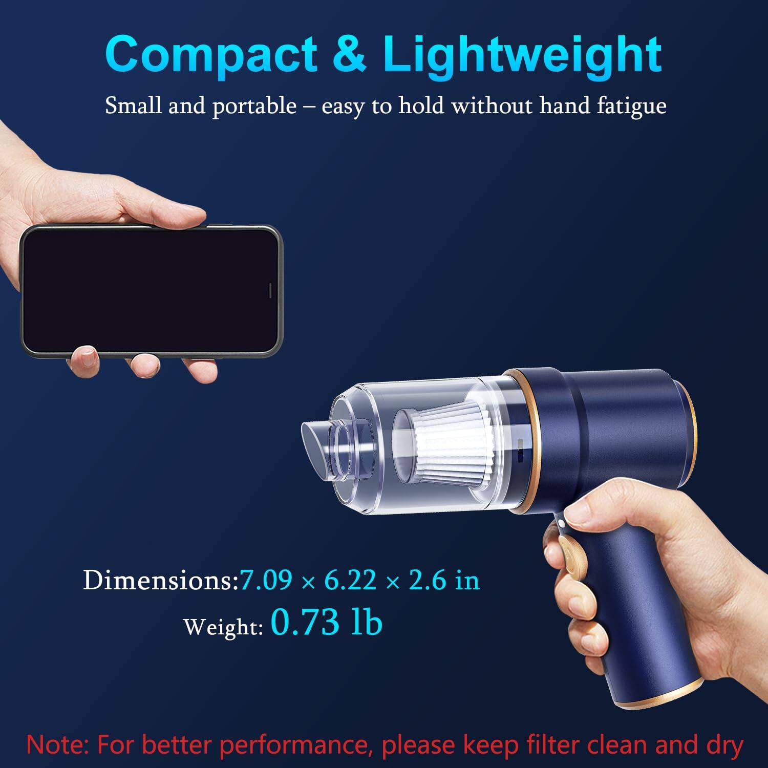 Compact & Lightweight  
Small and portable - easy to hold without hand fatigue  

Dimensions: 7.09 x 6.22 x 2.6 in  
Weight: 0.73 lb  

Note: For better performance, please keep filter clean and dry