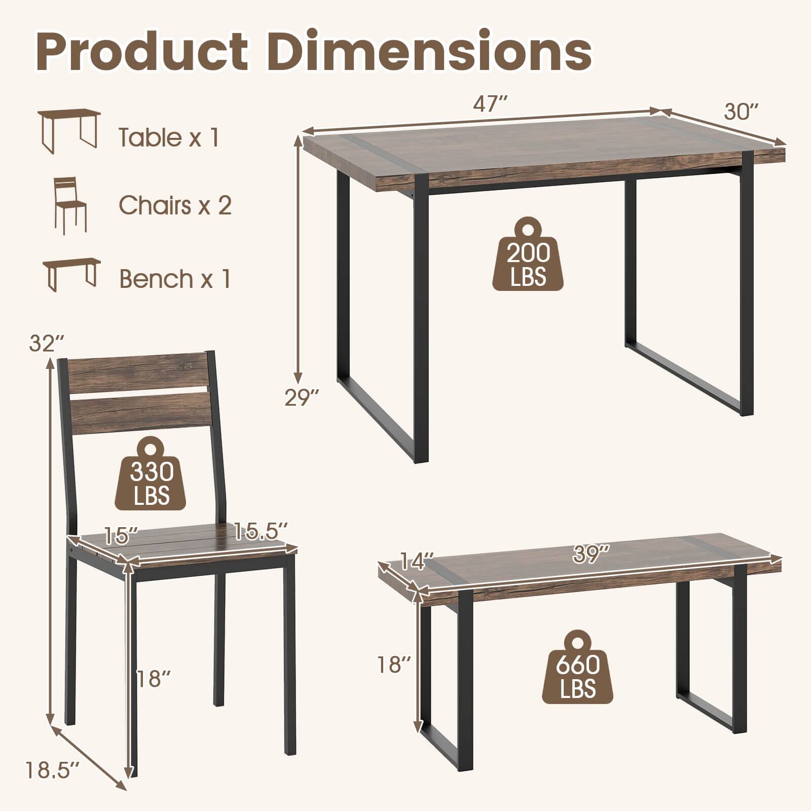 Product Dimensions  
Table x 1  
47" x 30"  
Chairs x 2  
32" x 29" x 15" x 15.5" x 18" x 18.5"  
Bench x 1  
39" x 18" x 18"  
200 LBS  
330 LBS  
660 LBS