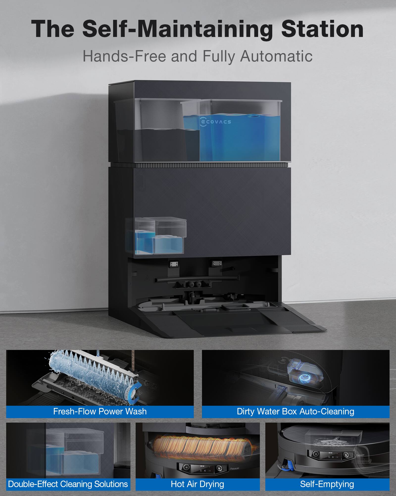 The Self-Maintaining Station  
Hands-Free and Fully Automatic  

- Fresh-Flow Power Wash  
- Dirty Water Box Auto-Cleaning  
- Double-Effect Cleaning Solutions  
- Hot Air Drying  
- Self-Emptying