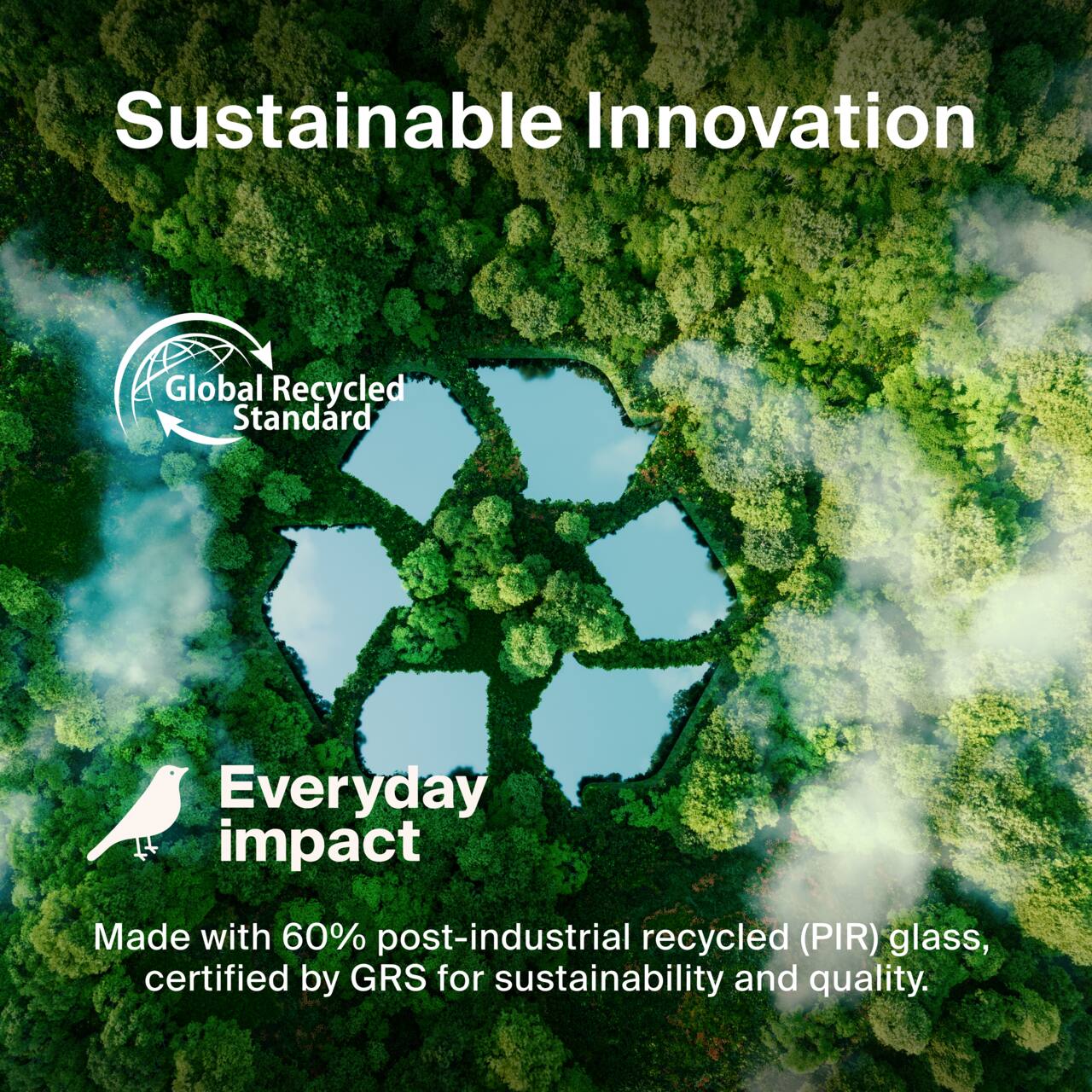 Sustainable Innovation

Global Recycled Standard

Everyday impact

Made with 60% post-industrial recycled (PIR) glass, certified by GRS for sustainability and quality.