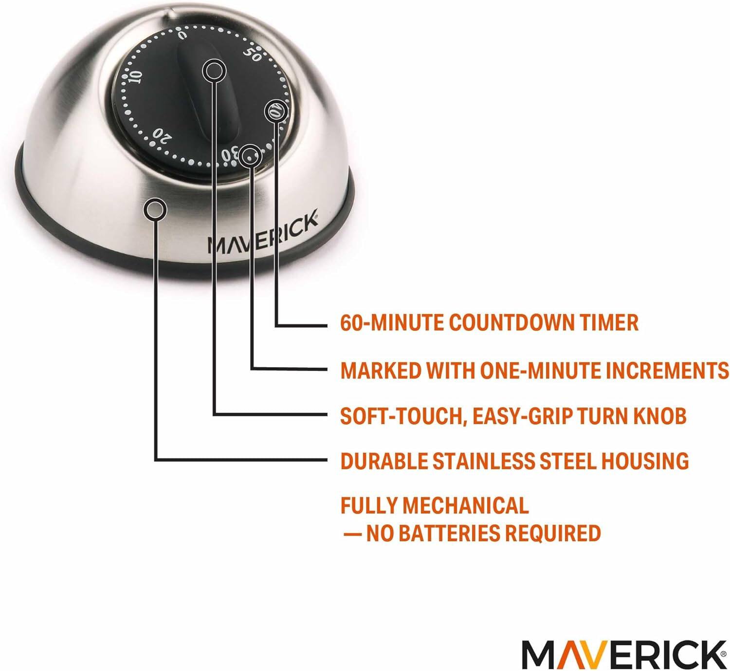10 0 50 20 30  
MAVERICK  
60-MINUTE COUNTDOWN TIMER  
MARKED WITH ONE-MINUTE INCREMENTS  
SOFT-TOUCH, EASY-GRIP TURN KNOB  
DURABLE STAINLESS STEEL HOUSING  
FULLY MECHANICAL - NO BATTERIES REQUIRED