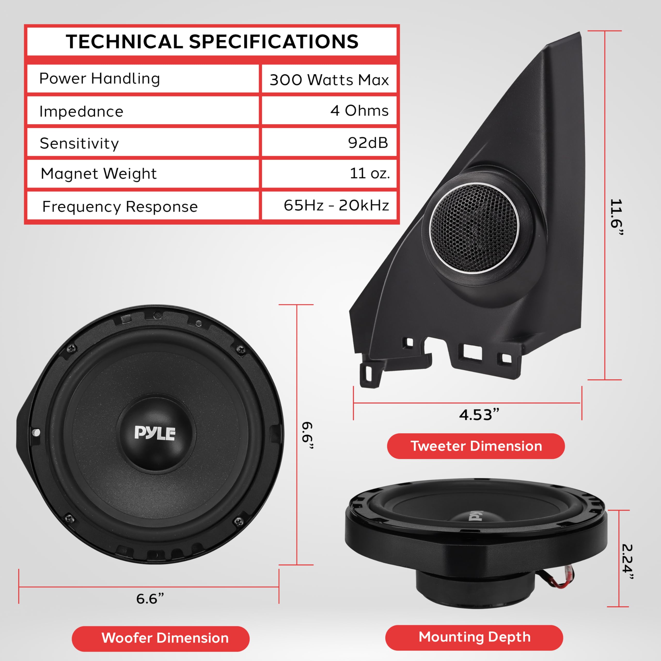 TECHNICAL SPECIFICATIONS
Power Handling 300 Watts Max
Impedance 4 Ohms
Sensitivity 92dB
Magnet Weight 11 oz.
Frequency Response 65Hz - 20kHz

Tweeter Dimension 4.53"
Woofer Dimension 6.6"
Mounting Depth 2.24"