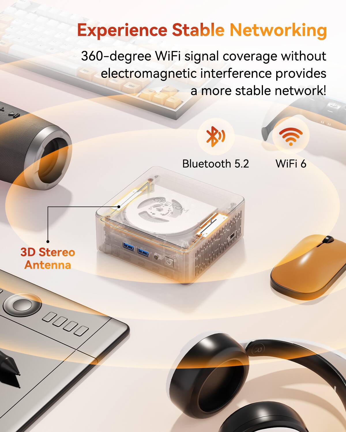 Experience Stable Networking
360-degree WiFi signal coverage without electromagnetic interference provides a more stable network!
Bluetooth 5.2
WiFi 6
3D Stereo Antenna
