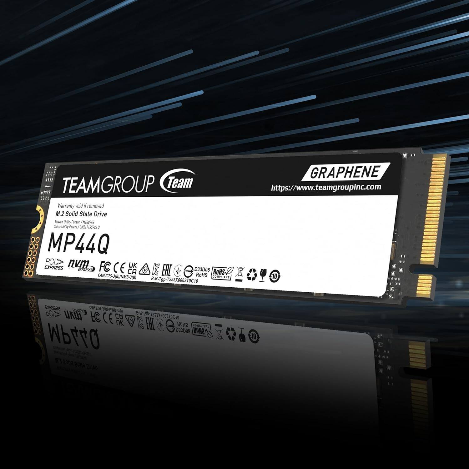 TEAMGROUP Team  
Warranty void if removed  
M.2 Solid State Drive  
Taiwan Utility Patent / M538782U  
China Utility Patent / CN20171059272U  

MP44Q  
PCIe NVMe  
FC CE UK CPRES CA IC EAC 033008  
RoHS BOHS CANICES-3(R)/MB-JOR) COMPLIANT  
-Tgp-T253X6002TOC10  

GRAPHENE  
https://www.teamgroupinc.com  

https://www.teamgroupinc.com  

Wbtt0  
MP44Q  
PCIe NVMe  
FC CE UK CPRES CA IC EAC 033008  
RoHS  
RA-P-RP-235286020T0C10  

077000 ON2 MP44Q IT 2009 aus DuMS J0