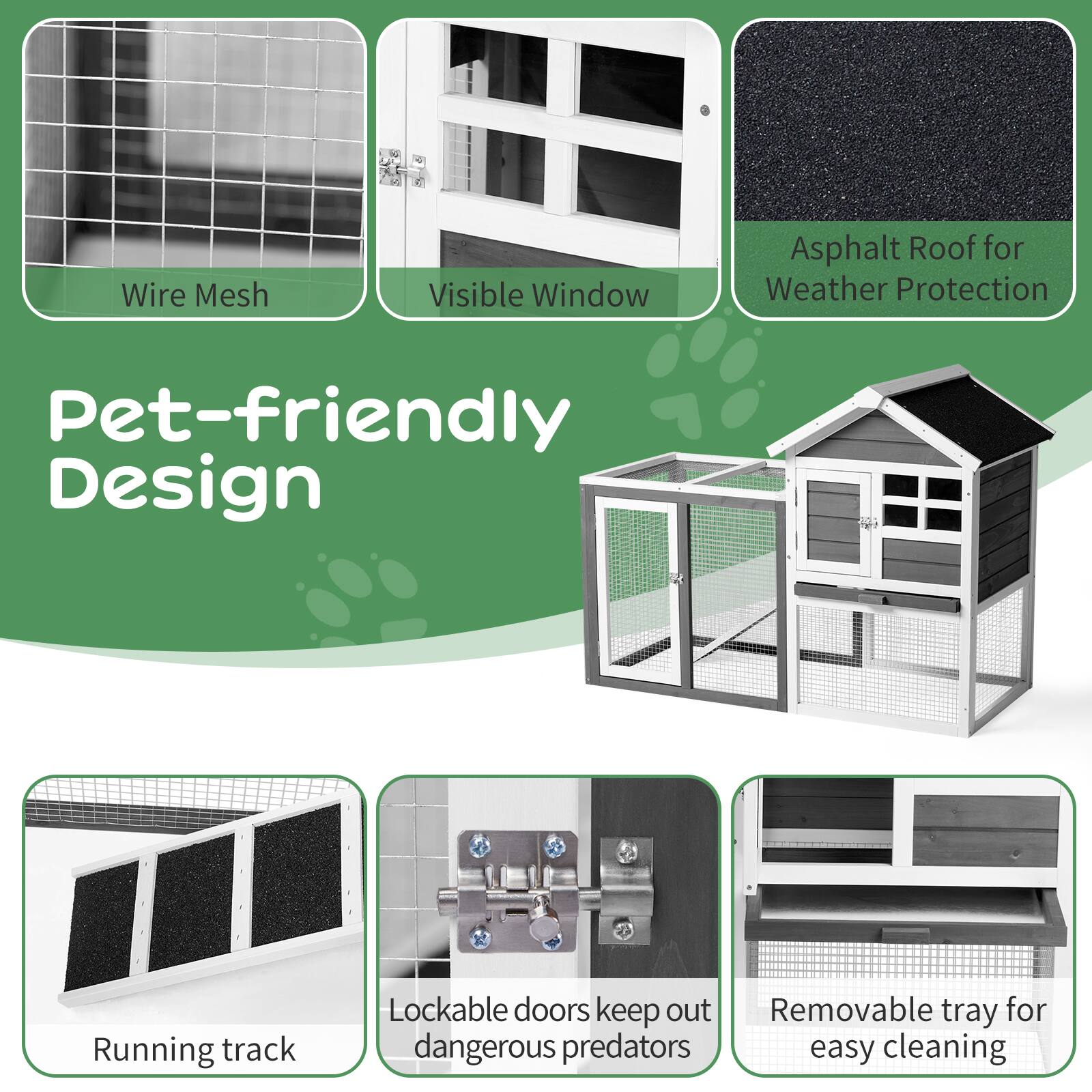 Wire Mesh  
Visible Window  
Asphalt Roof for Weather Protection  
Pet-friendly Design  
Running track  
Lockable doors keep out dangerous predators  
Removable tray for easy cleaning
