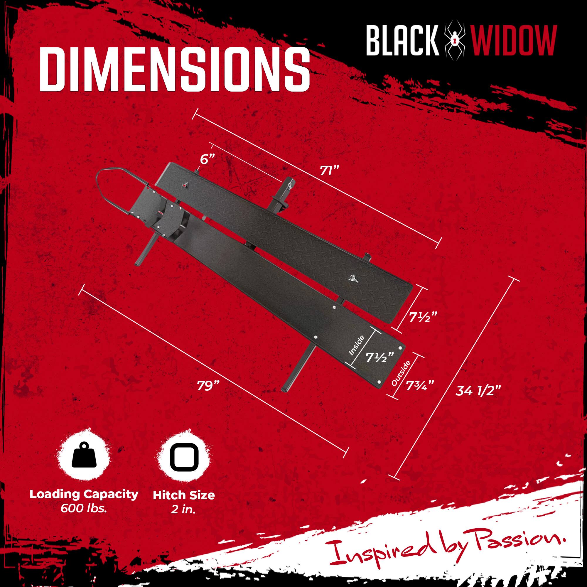 BLACK WIDOW DIMENSIONS  
6"  
71"  
79"  
7 1/2" Inside  
7 1/2" Outside  
7 3/4"  
34 1/2"  
Loading Capacity: 600 lbs.  
Hitch Size: 2 in.  
Inspired by Passion.