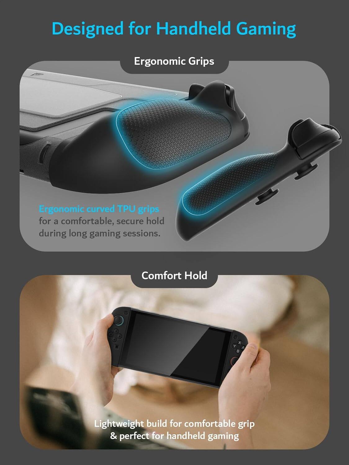 Designed for Handheld Gaming

Ergonomic Grips

Ergonomic curved TPU grips for a comfortable, secure hold during long gaming sessions.

Comfort Hold

Lightweight build for comfortable grip & perfect for handheld gaming