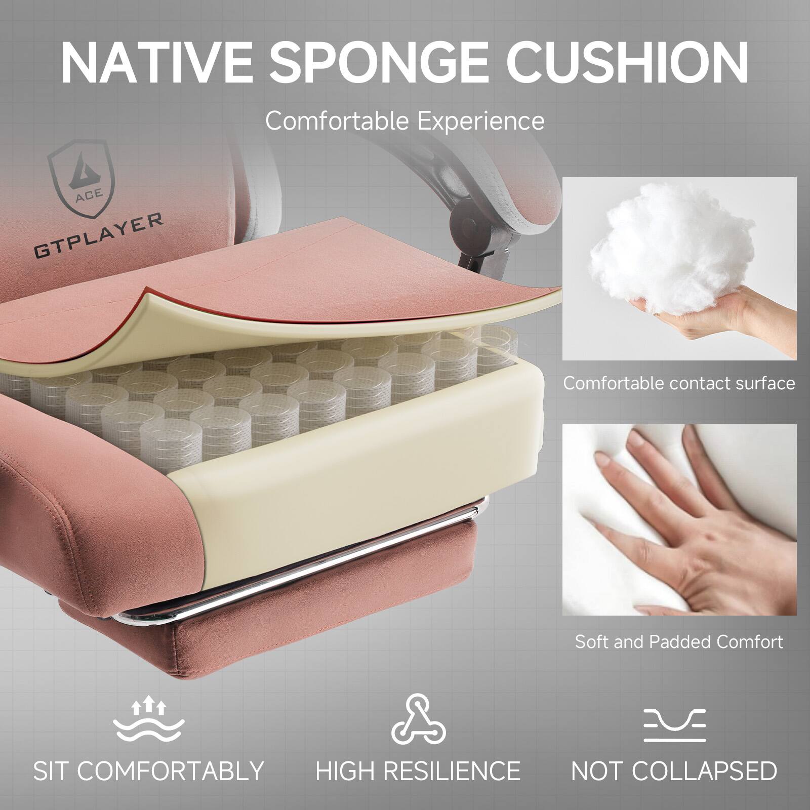 NATIVE SPONGE CUSHION  
Comfortable Experience

ACE GTPLAYER

- Comfortable contact surface
- Soft and Padded Comfort
- SIT COMFORTABLY
- HIGH RESILIENCE
- NOT COLLAPSED