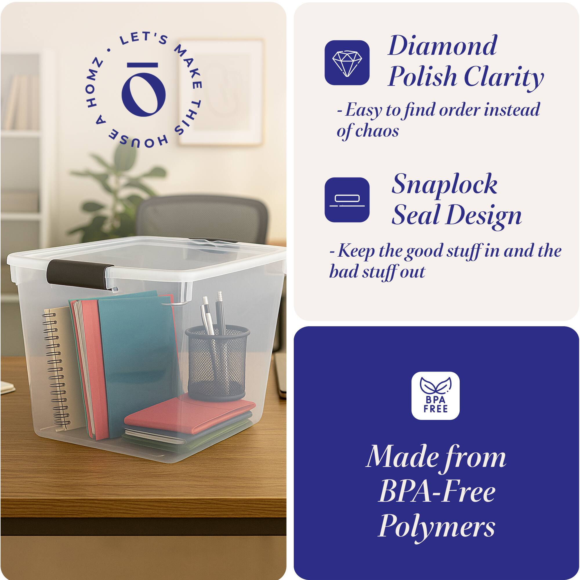 LET'S MAKE THIS HOUSE HOMZ

- Diamond Polish Clarity
  - Easy to find order instead of chaos

- Snaplock Seal Design
  - Keep the good stuff in and the bad stuff out

- Made from BPA-Free Polymers