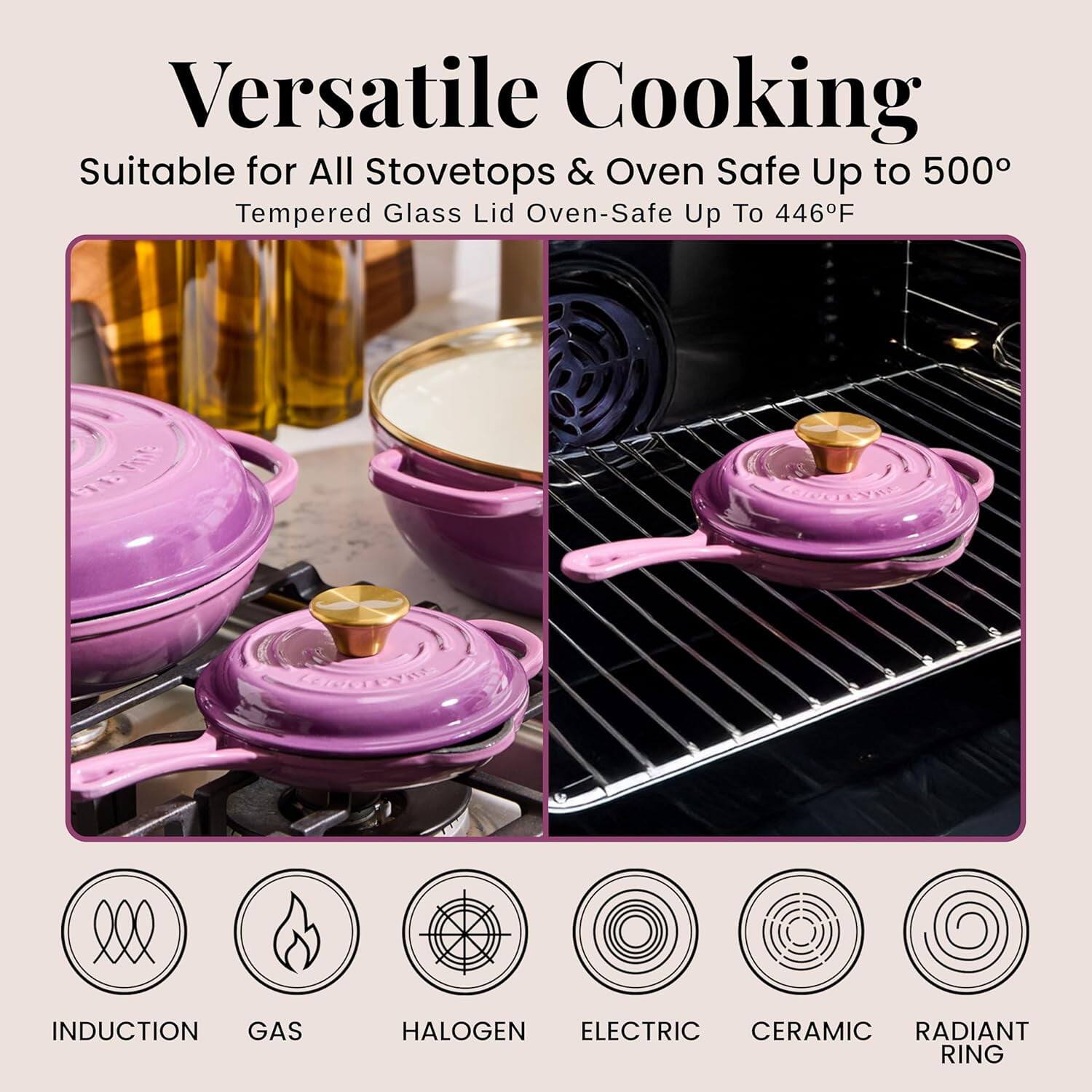 Versatile Cooking  
Suitable for All Stovetops & Oven Safe Up to 500°  
Tempered Glass Lid Oven-Safe Up To 446°F  

INDUCTION  
GAS  
HALOGEN  
ELECTRIC  
CERAMIC  
RADIANT RING