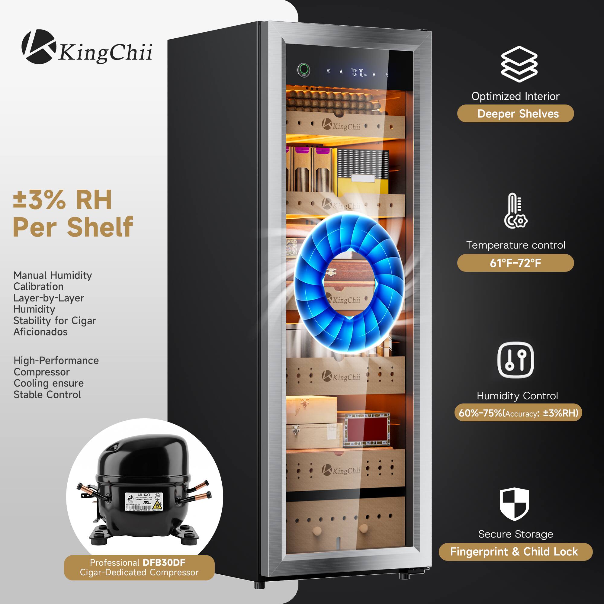 KingChii

Optimized Interior Deeper Shelves

±3% RH Per Shelf

Manual Humidity Calibration Layer-by-Layer Humidity Stability for Cigar Aficionados

High-Performance Compressor Cooling ensure Stable Control

Temperature control 61°F-72°F

Humidity Control 60%-75% (Accuracy: ±3%RH)

Professional DFB30DF Cigar-Dedicated Compressor

Secure Storage Fingerprint & Child Lock