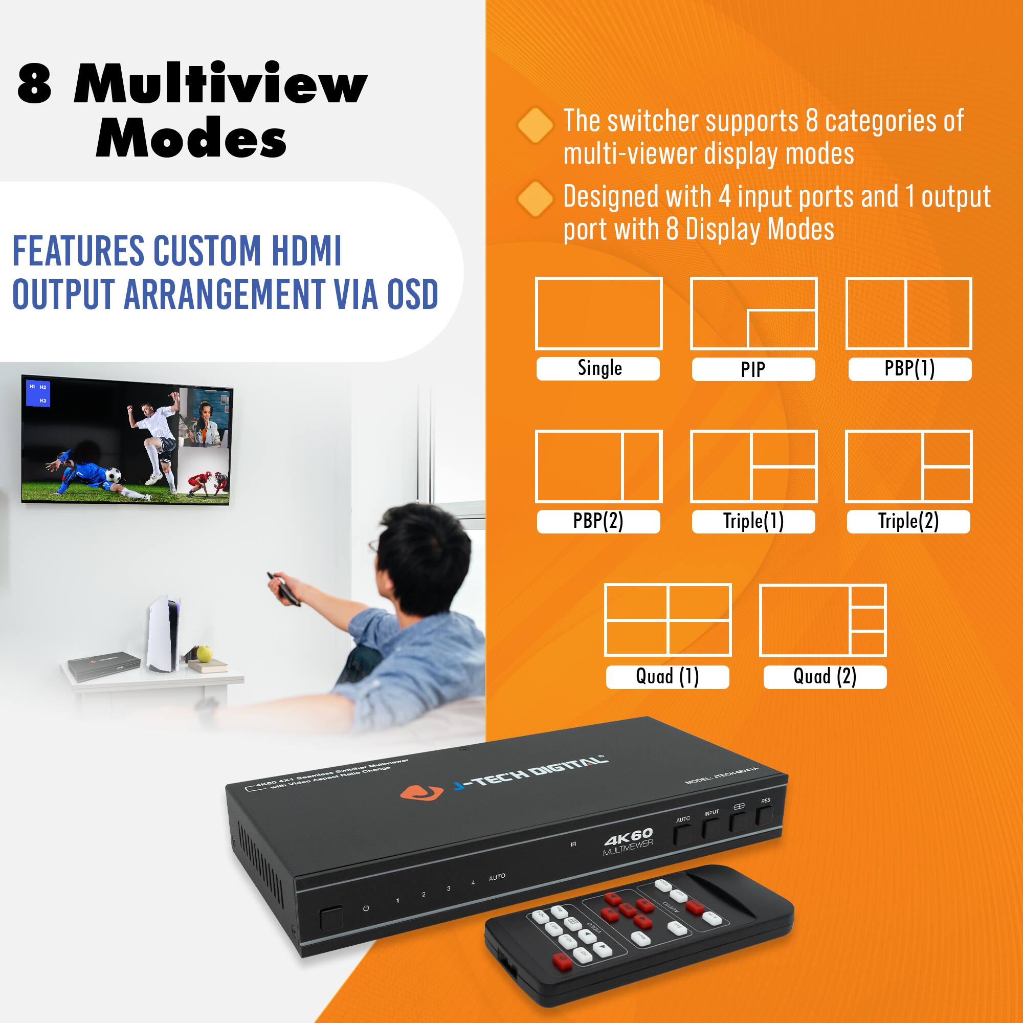 8 Multiview Modes

FEATURES CUSTOM HDMI OUTPUT ARRANGEMENT VIA OSD

The switcher supports 8 categories of multi-viewer display modes

Designed with 4 input ports and 1 output port with 8 Display Modes

- Single
- PIP
- PBP(1)
- PBP(2)
- Triple(1)
- Triple(2)
- Quad (1)
- Quad (2)