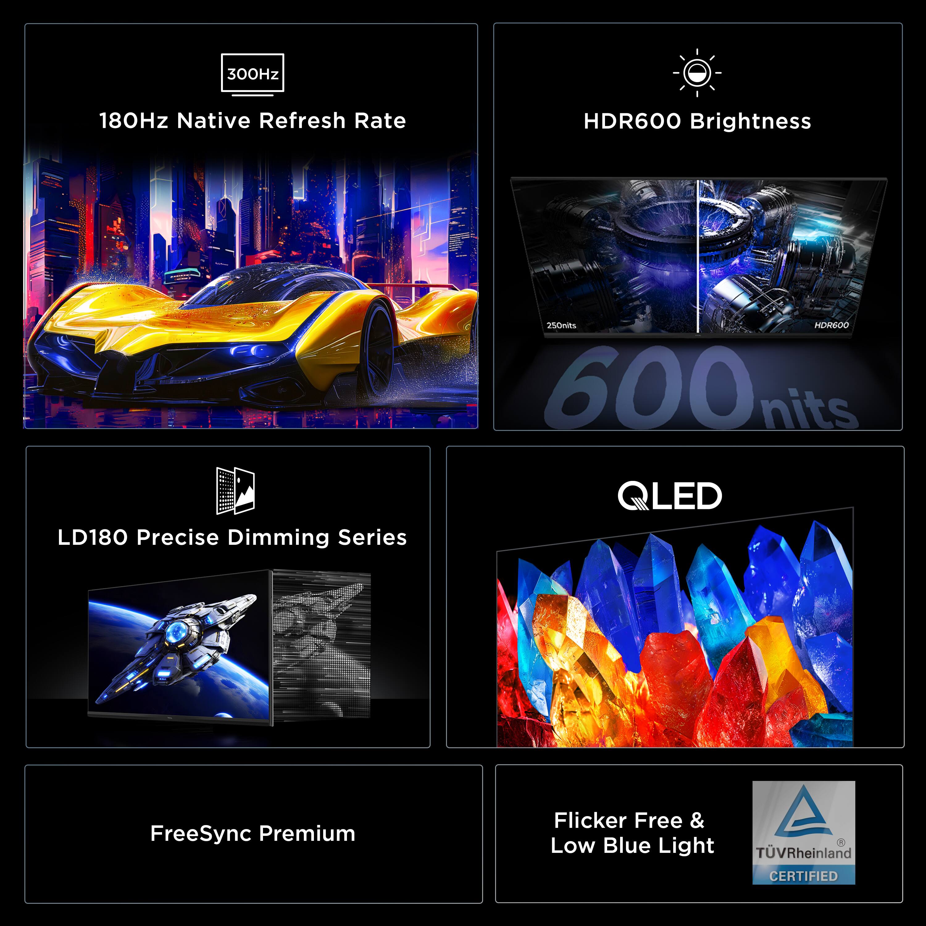 - 300Hz
- 180Hz Native Refresh Rate
- HDR600 Brightness
- 600 nits
- LD180 Precise Dimming Series
- QLED
- FreeSync Premium
- Flicker Free & Low Blue Light
- TÜV Rheinland CERTIFIED