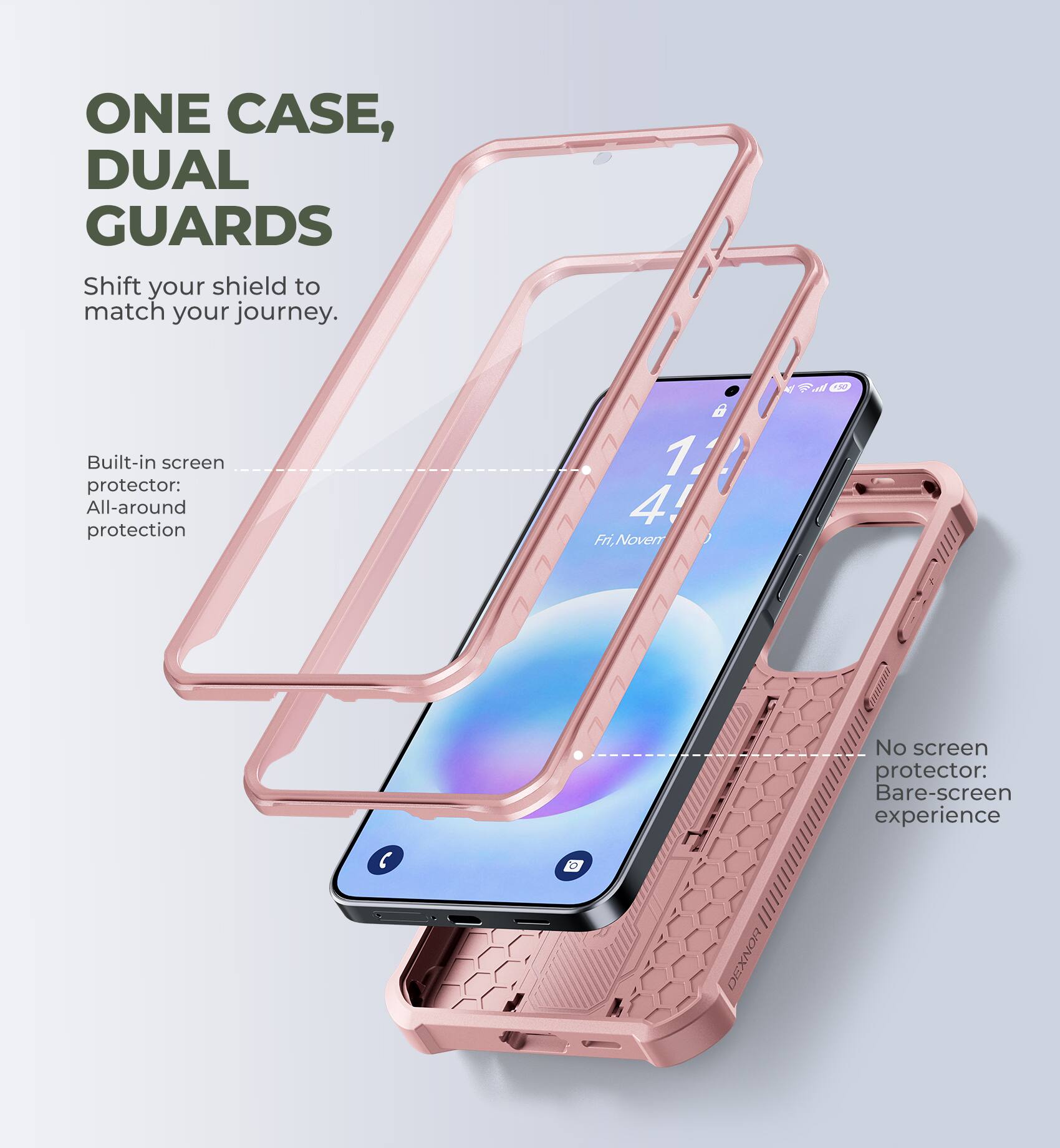 ONE CASE, DUAL GUARDS  
Shift your shield to match your journey.  

Built-in screen protector: All-around protection  

No screen protector: Bare-screen experience
