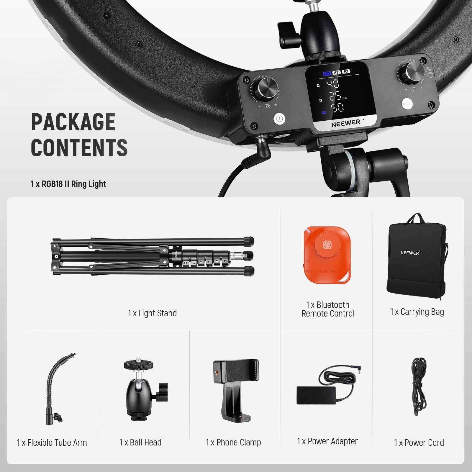 PACKAGE CONTENTS

1 x RGB18 II Ring Light

1 x Light Stand

1 x Bluetooth Remote Control

1 x Carrying Bag

1 x Flexible Tube Arm

1 x Ball Head

1 x Phone Clamp

1 x Power Adapter

1 x Power Cord