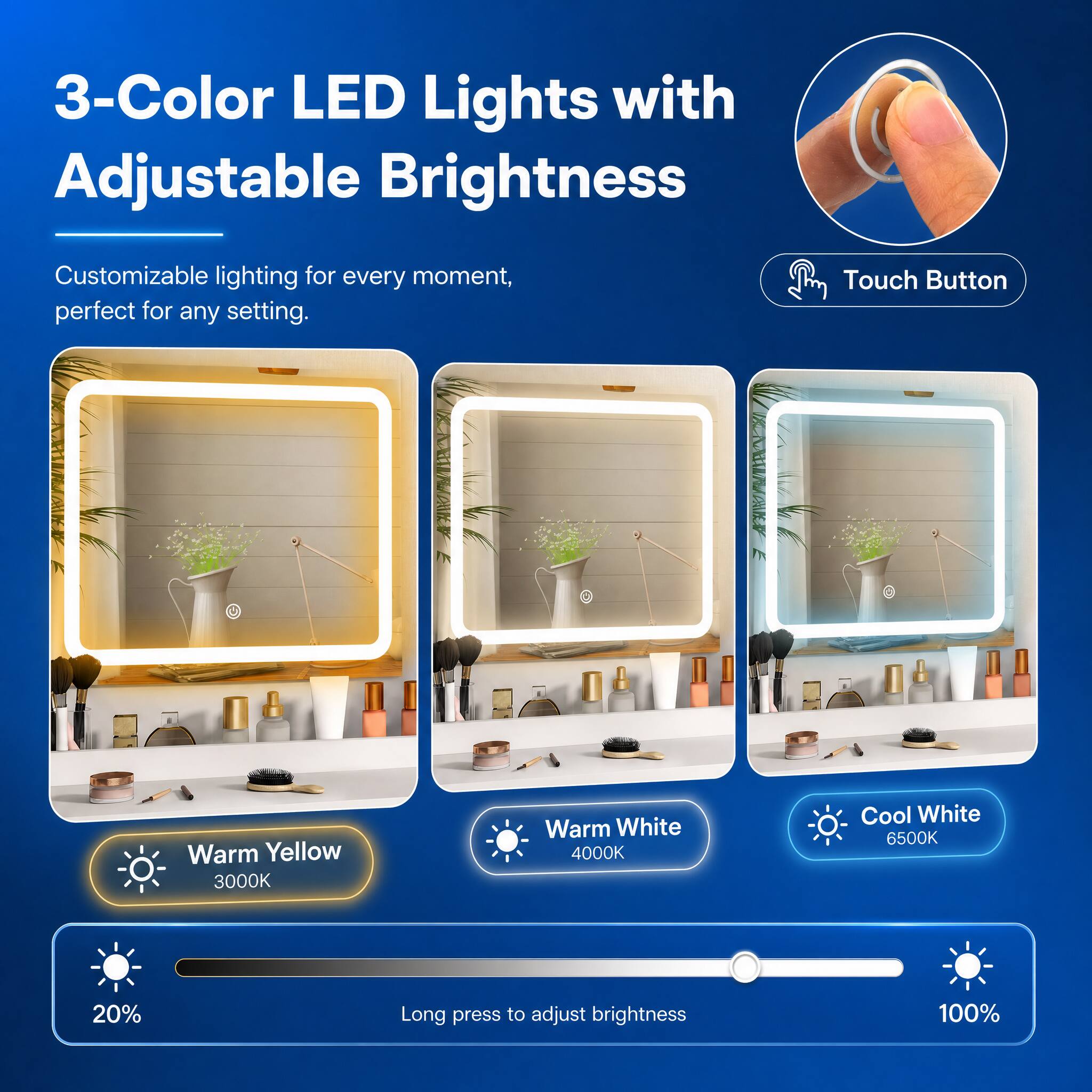 3-Color LED Lights with Adjustable Brightness

Customizable lighting for every moment, perfect for any setting.

Touch Button

Warm Yellow 3000K

Warm White 4000K

Cool White 6500K

20%

Long press to adjust brightness

100%