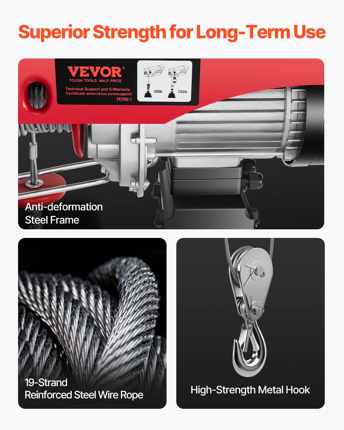 Superior Strength for Long-Term Use

VEVOR TOUGH TOOLS, HALF PRICE
Technical Support and E-Warranty Certificate www.vevor.com/support
TX1760-1 HO 1760B

Anti-deformation Steel Frame
19-Strand Reinforced Steel Wire Rope
High-Strength Metal Hook
