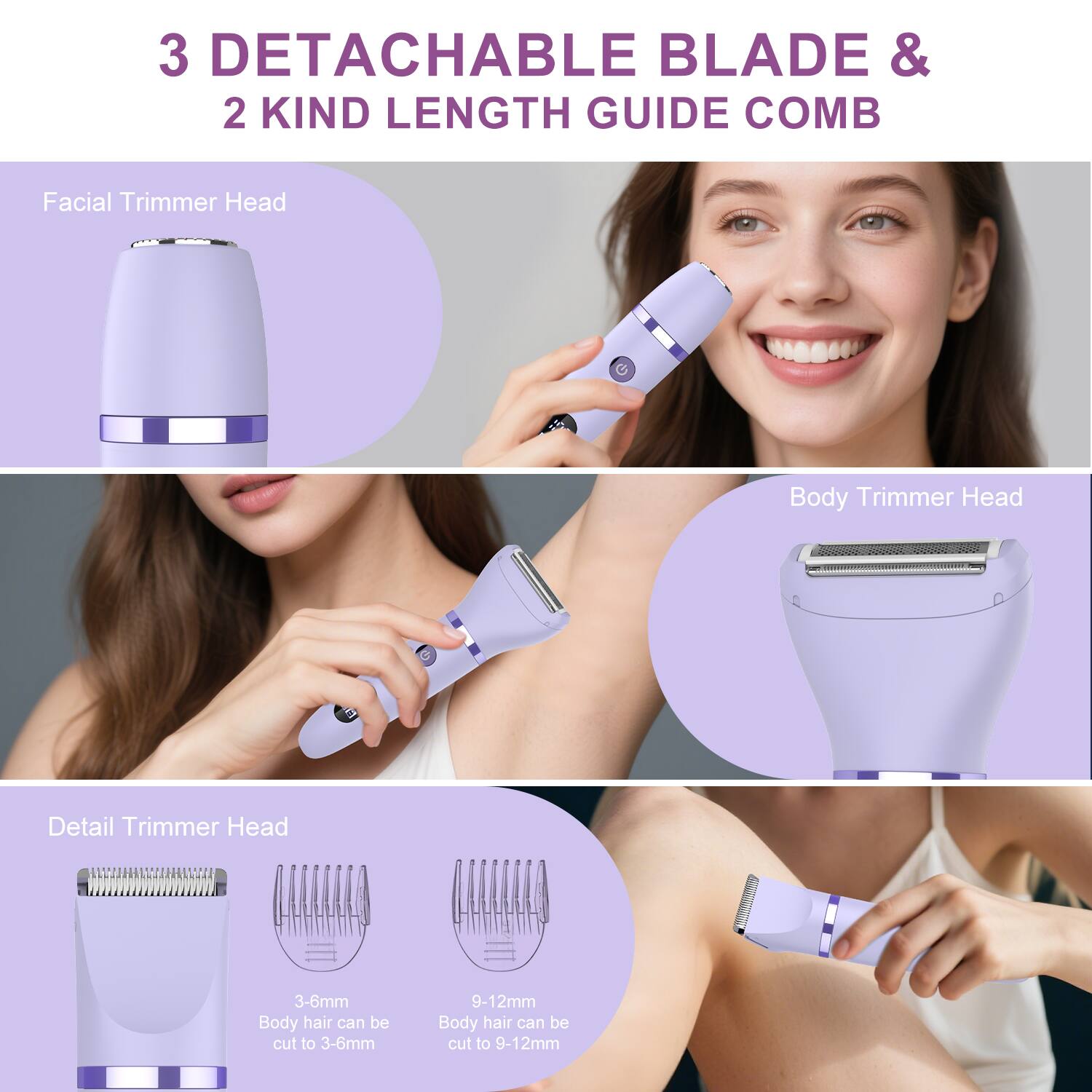 3 DETACHABLE BLADE & 2 KIND LENGTH GUIDE COMB

Facial Trimmer Head

Body Trimmer Head

Detail Trimmer Head

3-6mm Body hair can be cut to 3-6mm

9-12mm Body hair can be cut to 9-12mm