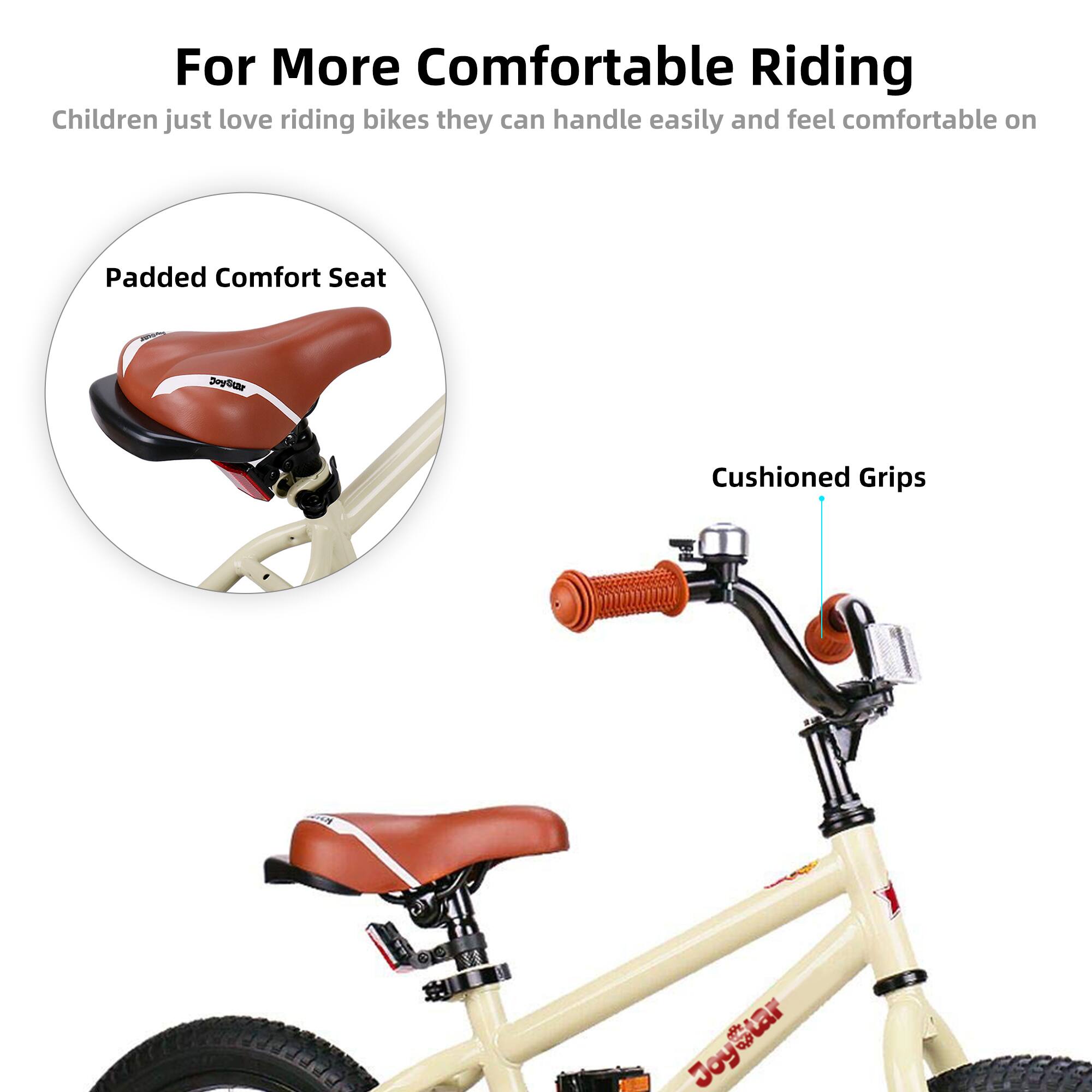 For More Comfortable Riding

Children just love riding bikes they can handle easily and feel comfortable on

Padded Comfort Seat

Cushioned Grips