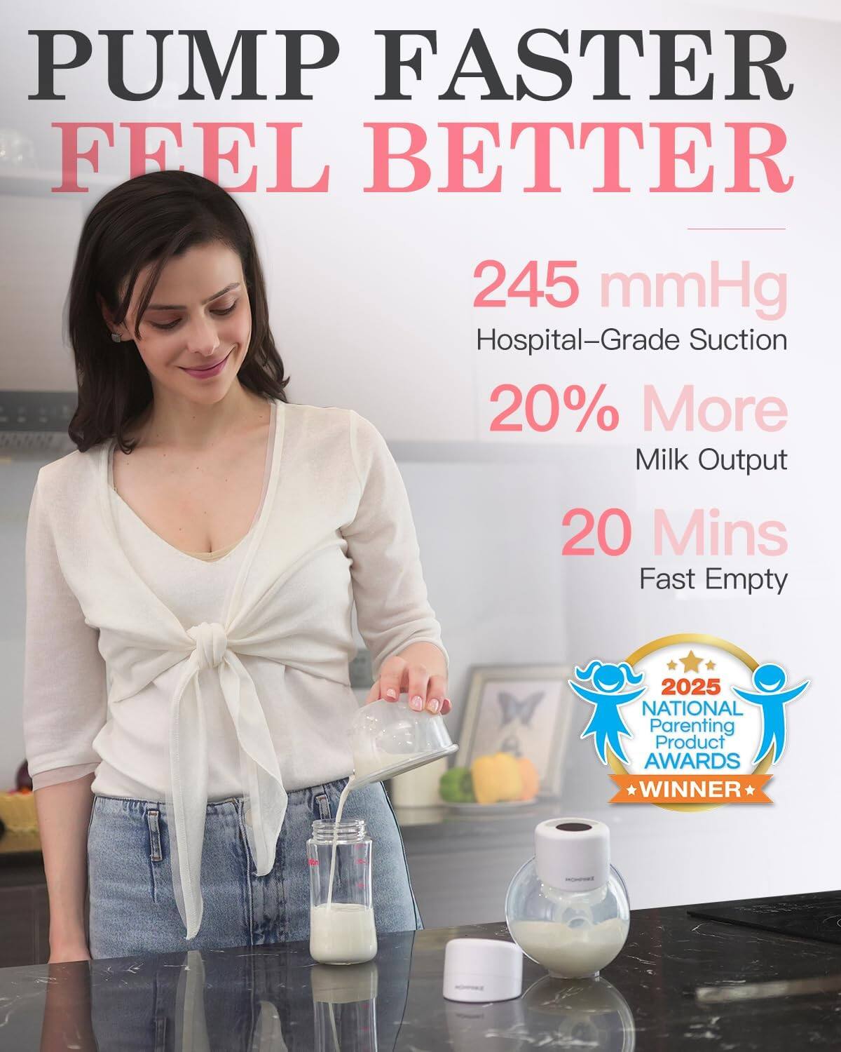 PUMP FASTER  
FEEL BETTER

245 mmHg  
Hospital-Grade Suction

20% More  
Milk Output

20 Mins  
Fast Empty

2025 NATIONAL Parenting Product AWARDS WINNER