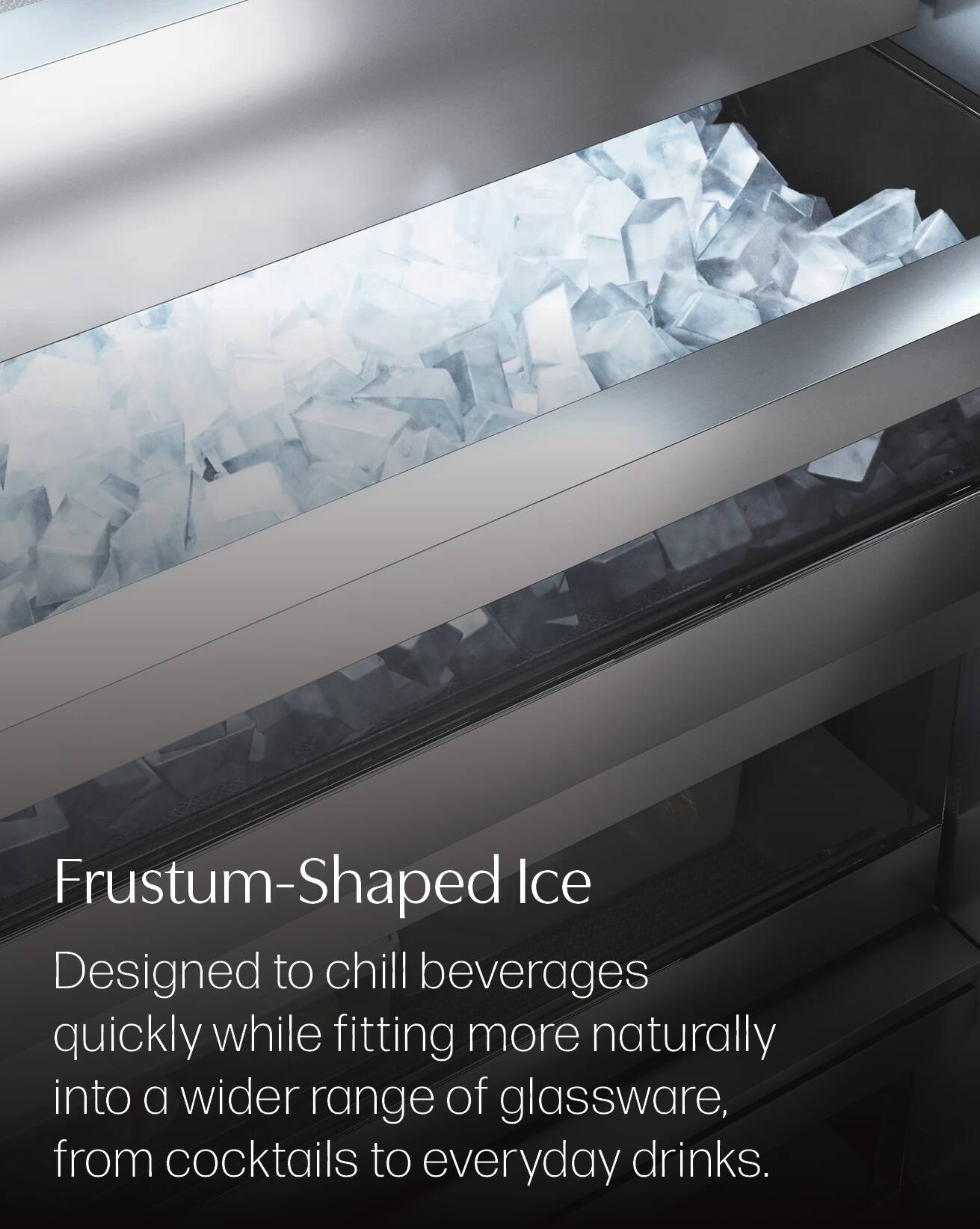 Frustum-Shaped Ice  
Designed to chill beverages quickly while fitting more naturally into a wider range of glassware, from cocktails to everyday drinks.