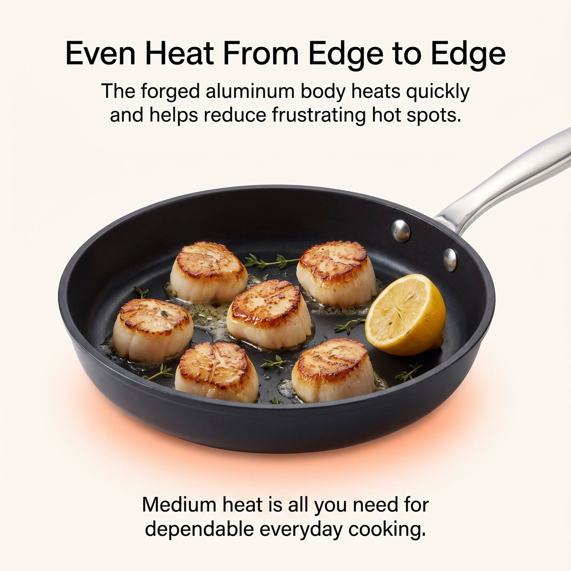 Even Heat From Edge to Edge

The forged aluminum body heats quickly and helps reduce frustrating hot spots.

Medium heat is all you need for dependable everyday cooking.