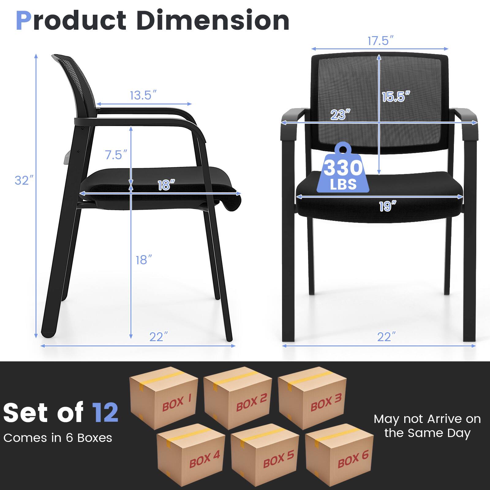 Product Dimension  
17.5" x 13.5" x 23" x 15.5" x 32" x 7.5" x 18" x 330 LBS x 19" x 18" x 22" x 22"  

Set of 12  
Comes in 6 Boxes  

May not Arrive on the Same Day  

BOX 1  
BOX 2  
BOX 3  
BOX 4  
BOX 5  
BOX 6