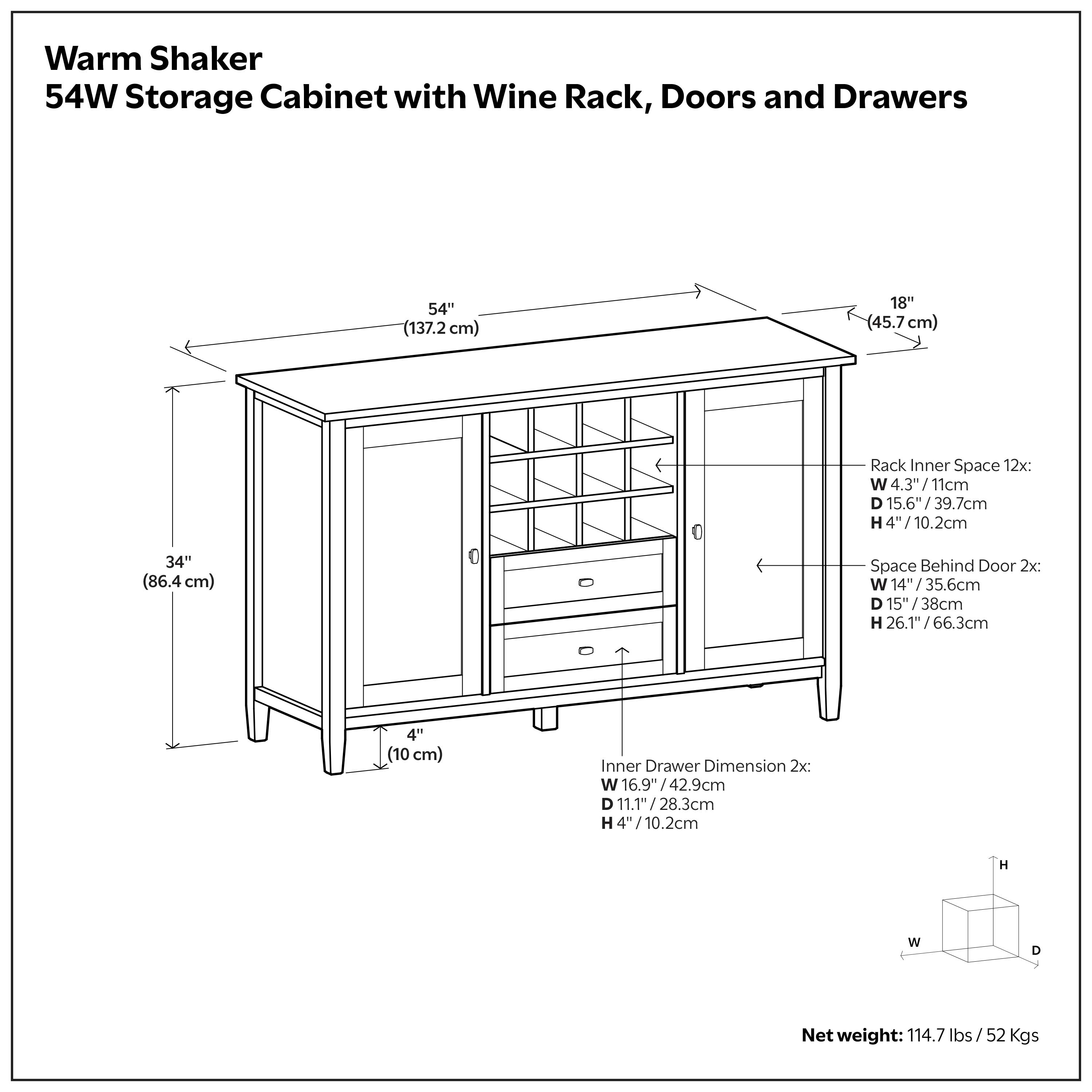 Warm Shaker 54W Storage Cabinet with Wine Rack, Doors and Drawers

Dimensions:
- Width: 54" (137.2 cm)
- Depth: 18" (45.7 cm)
- Height: 34" (86.4 cm)
- Leg Height: 4" (10 cm)

Rack Inner Space:
- Width: 4.3" (11 cm)
- Depth: 15.6" (39.7 cm)
- Height: 4" (10.2 cm)

Space Behind Door:
- Width: 14" (35.6 cm)
- Depth: 15" (38 cm)
- Height: 26.1" (66.3 cm)

Inner Drawer Dimension:
- Width: 16.9" (42.9 cm)
- Depth: 11.1" (28.3 cm)
- Height: 4" (10.2 cm)

Net Weight: 114.7 lbs / 52 Kgs