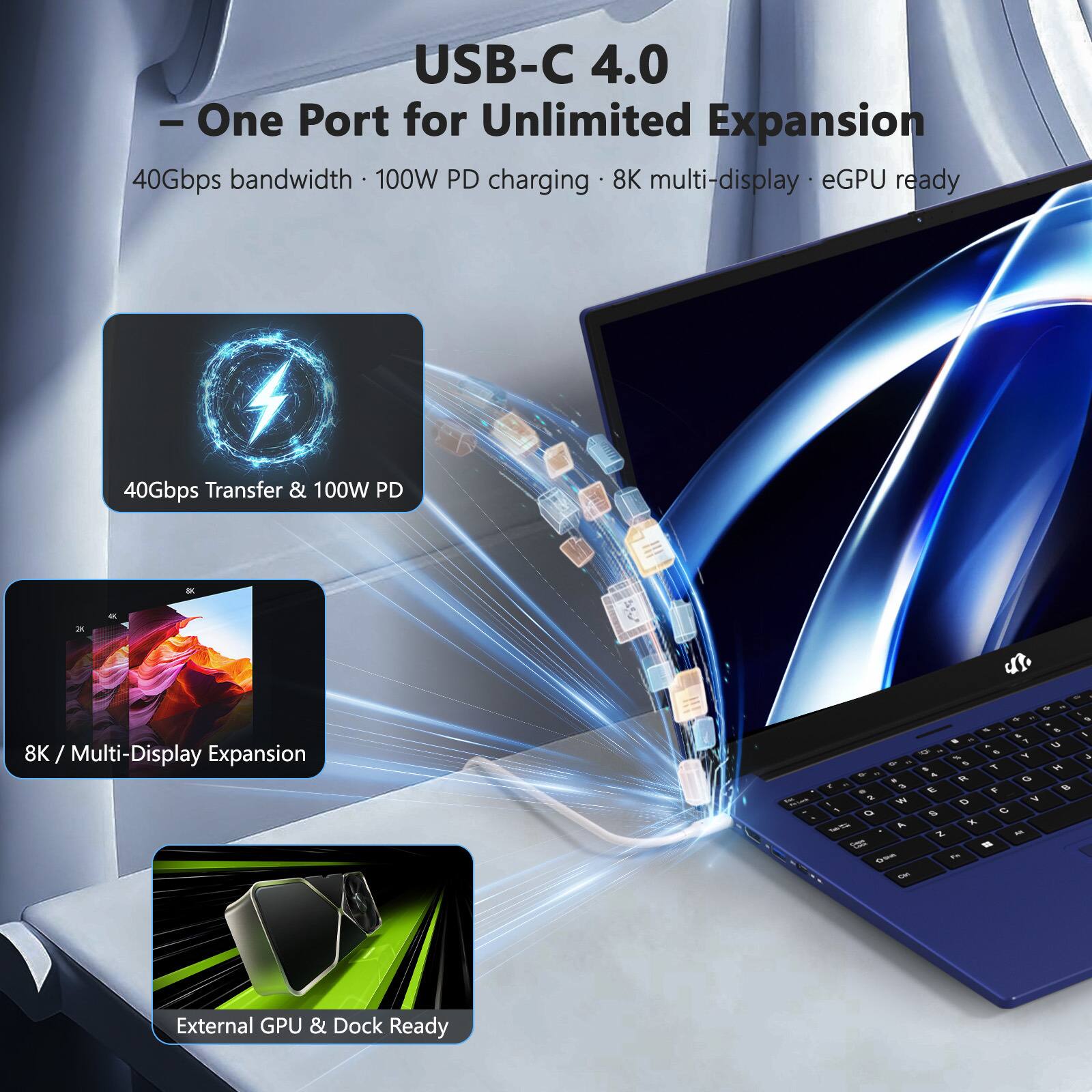 USB-C 4.0 - One Port for Unlimited Expansion  
40Gbps bandwidth • 100W PD charging • 8K multi-display • eGPU ready  
40Gbps Transfer & 100W PD  
8K / Multi-Display Expansion  
External GPU & Dock Ready