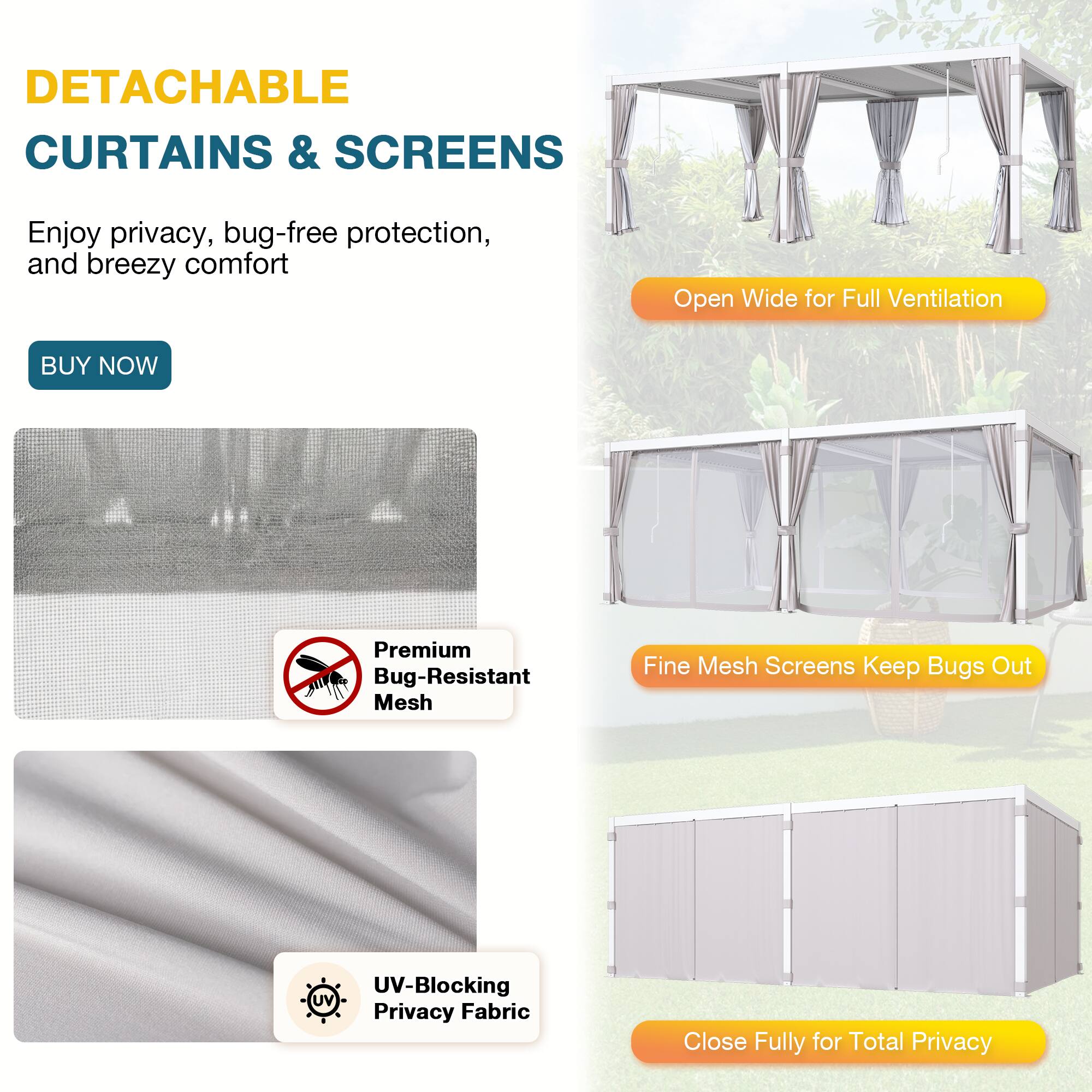 DETACHABLE CURTAINS & SCREENS

Enjoy privacy, bug-free protection, and breezy comfort

BUY NOW

- Open Wide for Full Ventilation
- Fine Mesh Screens Keep Bugs Out
- Close Fully for Total Privacy

Premium Bug-Resistant Mesh

UV-Blocking Privacy Fabric