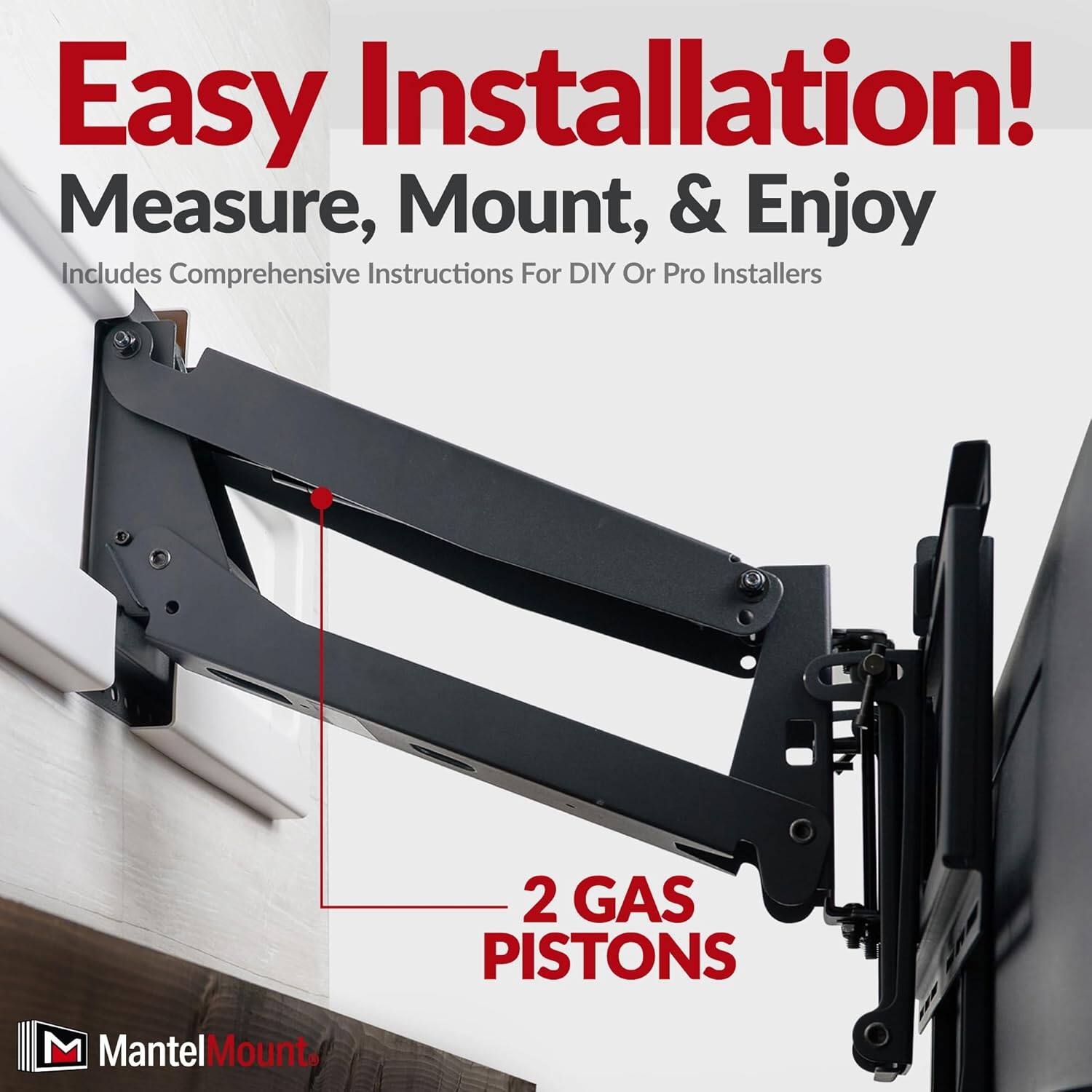Easy Installation!  
Measure, Mount, & Enjoy  
Includes Comprehensive Instructions For DIY Or Pro Installers  

2 GAS PISTONS  

MantelMount