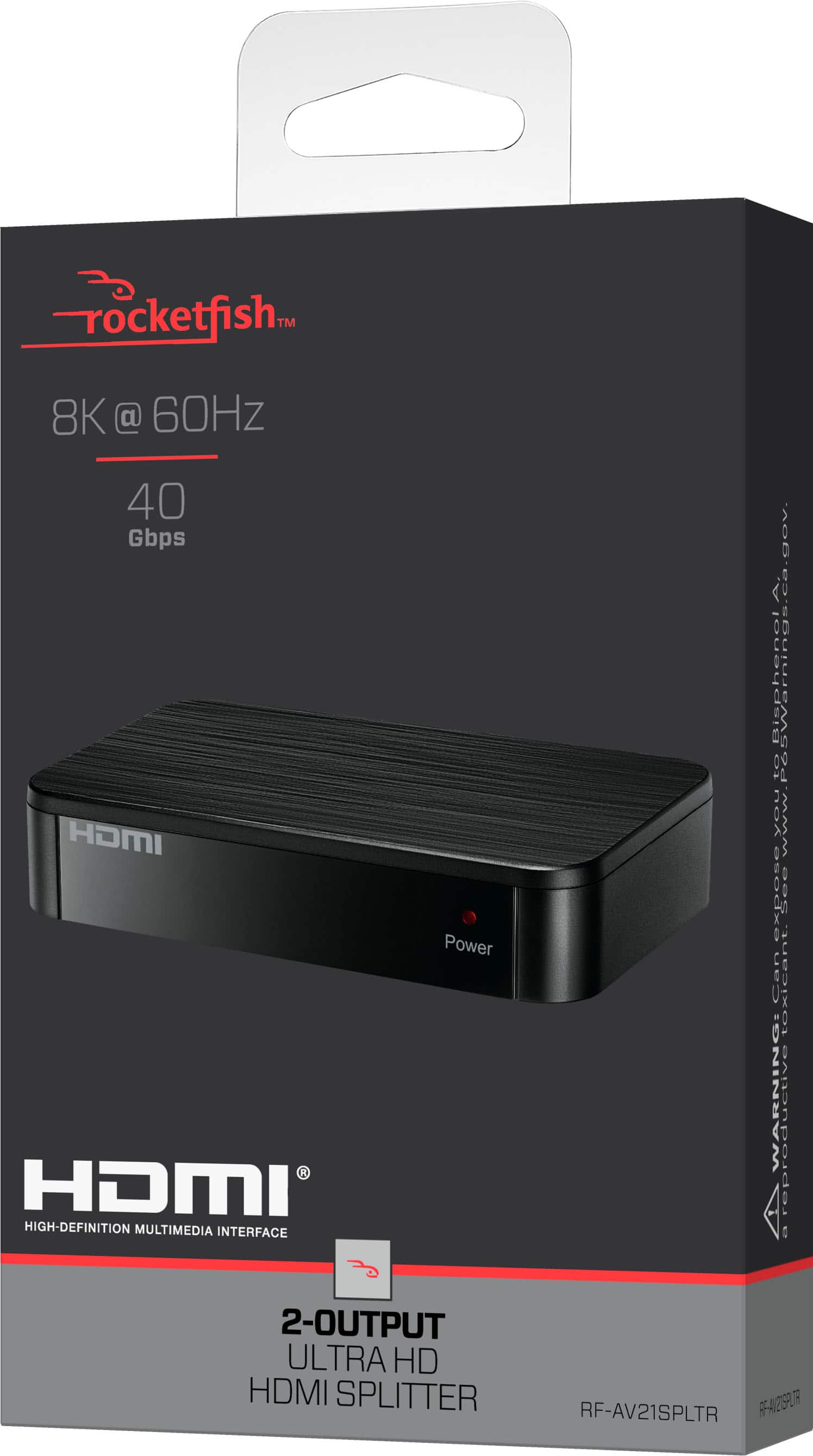 Rocketfish™
8K @ 60Hz
40 Gbps
HDMI
HIGH DEFINITION MULTIMEDIA INTERFACE
2-OUTPUT ULTRA HD HDMI SPLITTER
RF-AV21SPLTR
Power ca.gov
BisphenolA Warnings
www.canexposeyou.org
0C
WARNING!
2-OUTPUT ULTRA HD HDMI SPLITTER
RF-AV21SPLTR