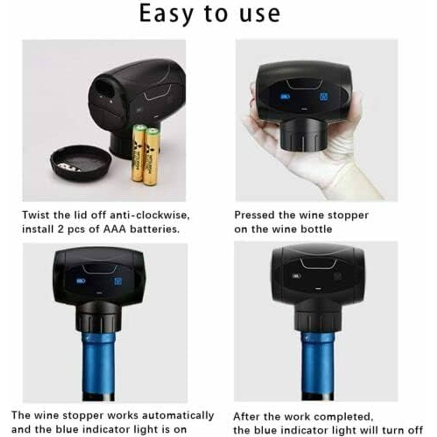 Easy to use

1. Twist the lid off anti-clockwise.
2. Install 2 pcs of AAA batteries.
3. Pressed the wine stopper on the wine bottle.
4. The wine stopper works automatically and the blue indicator light is on.
5. After the work completed, the blue indicator light will turn off.