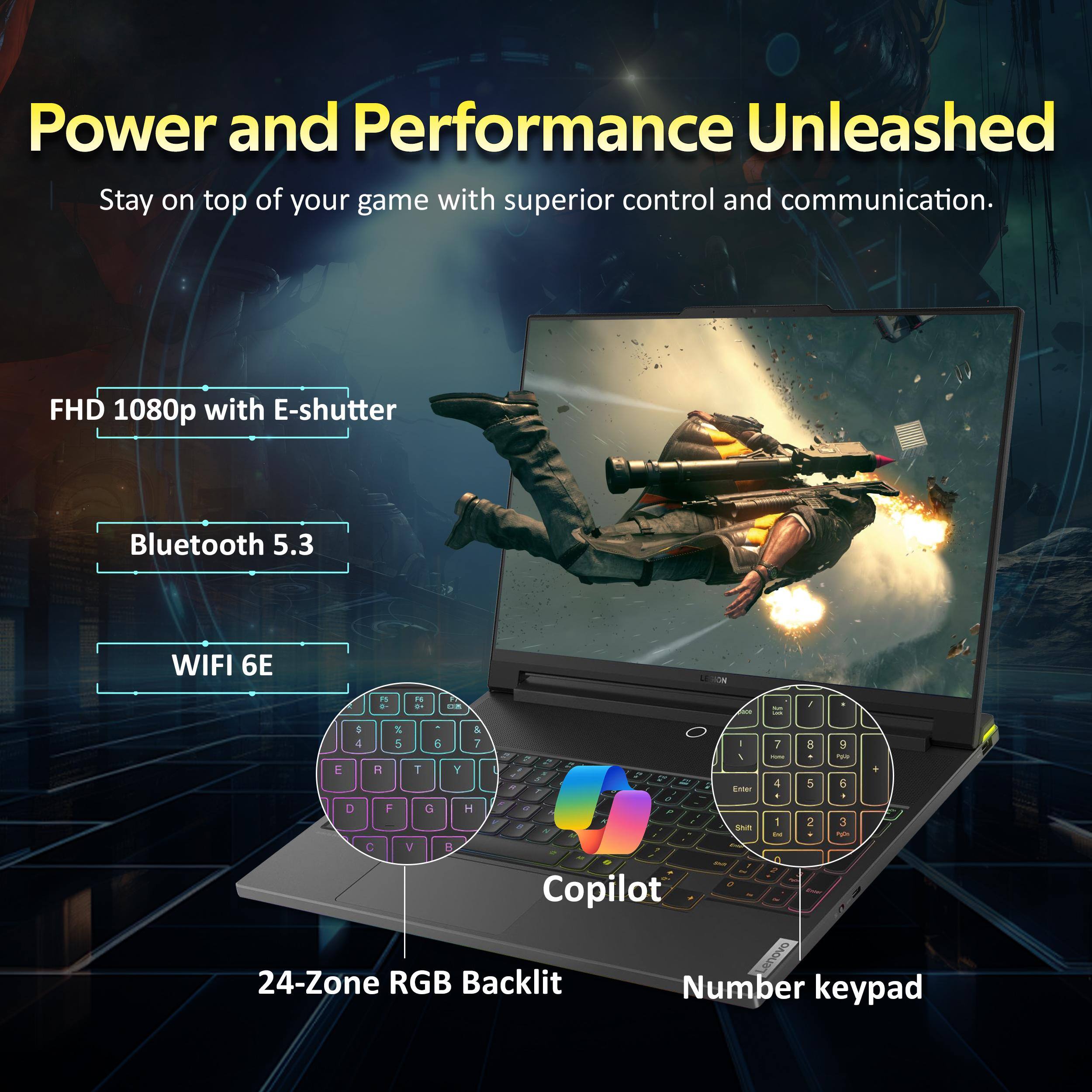 Power and Performance Unleashed  
Stay on top of your game with superior control and communication.  

FHD 1080p with E-shutter  
Bluetooth 5.3  
WIFI 6E  

24-Zone RGB Backlit  
Number keypad  
Copilot