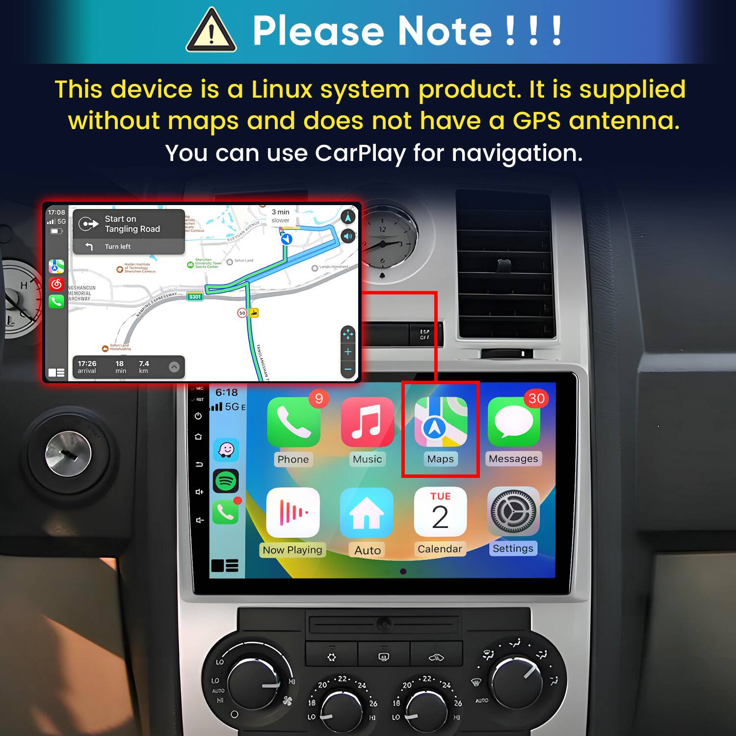 Please Note!!!

This device is a Linux system product. It is supplied without maps and does not have a GPS antenna. You can use CarPlay for navigation.

17:08 In 5G
Start on Tangling Road
Carmus
3 min slower
12
Turn left
- WITH Calories
Sharchen Chicesity Total Temportos
SAUDIUM
ungle mynical,
H
GSHANCUN ALMORIAL ARCHWAY
APRESSIONAL SOOT DESPN
LOP CAT
Sodium nonchuating
17:26 arrival
18 min
7.4 km
GT
6:18 5G E
9
30
Phone
Music
Maps
Messages
Now Playing
Auto
TUE 2 Calendar
Settings
LO
LO Chips
DI
20
22
24
20
22
24
SI
O
18 LO
26 H
16 LO
26 a
AUTO