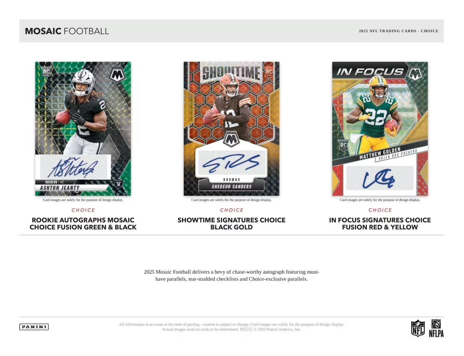 MOSAIC FOOTBALL

2025 NFL TRADING CARDS • CHOICE

**ROOKIE AUTOGRAPHS MOSAIC**  
CHOICE FUSION GREEN & BLACK  
ASHTON JEANTY  
Card images are solely for the purpose of design display.

**SHOWTIME SIGNATURES**  
CHOICE BLACK GOLD  
SHEDEUR SANDERS  
Card images are solely for the purpose of design display.

**IN FOCUS SIGNATURES**  
CHOICE FUSION RED & YELLOW  
MATTHEW GOLDEN  
Card images are solely for the purpose of design display.

Mosaic Football delivers a bevy of chase-worthy autograph featuring must-have parallels, star-studded checklists and Choice-exclusive parallels.

All information is accurate at the time of posting - content is subject to change. Card images are solely for the purpose of design display. Actual images used on cards to be determined. © 2025 Panini America, Inc. NFL NFLPA

PANINI
