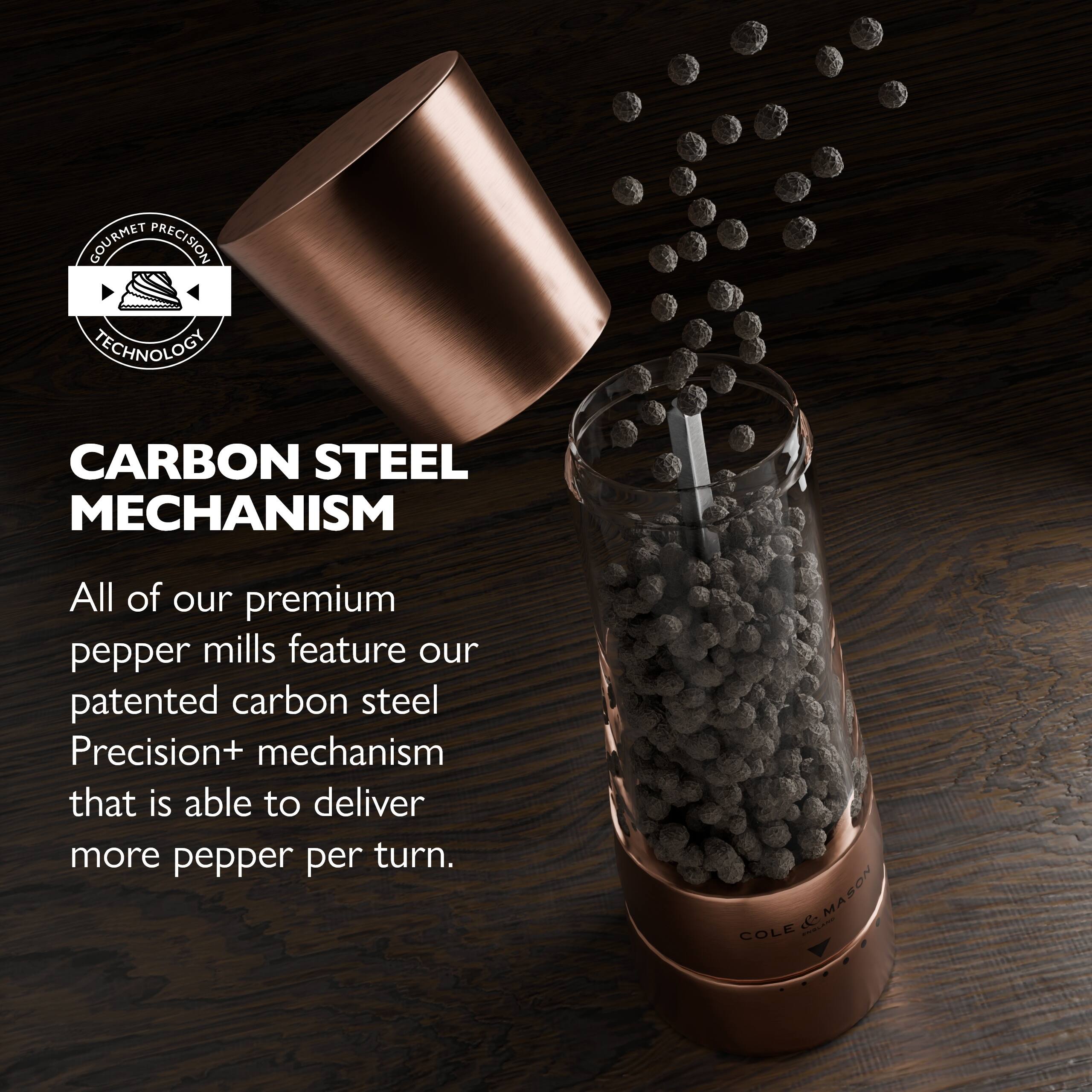 GOURMET PRECISION TECHNOLOGY  
CARBON STEEL MECHANISM  

All of our premium pepper mills feature our patented carbon steel Precision+ mechanism that is able to deliver more pepper per turn.  

MASON & COLE