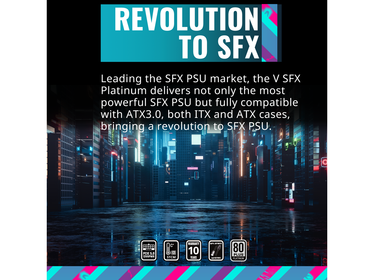 REVOLUTION TO SFX

Leading the SFX PSU market, the V SFX Platinum delivers not only the most powerful SFX PSU but fully compatible with ATX3.0, both ITX and ATX cases, bringing a revolution to SFX PSU.

- PCIe 5.0 12VHPWR
- STCM
- 10 YEARS WARRANTY
- 80 PLUS PLATINUM
