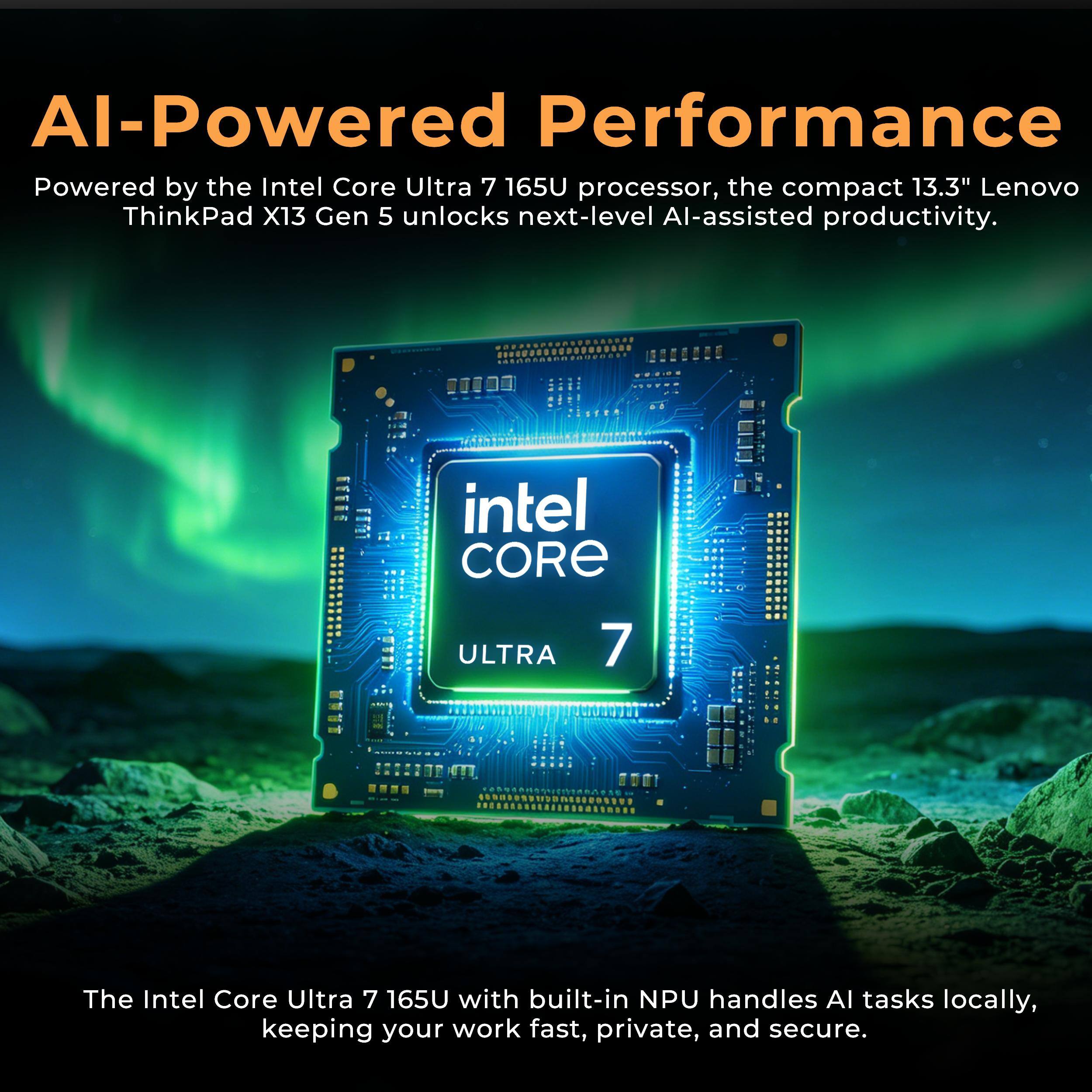AI-Powered Performance

Powered by the Intel Core Ultra 7 165U processor, the compact 13.3" Lenovo ThinkPad X13 Gen 5 unlocks next-level AI-assisted productivity.

The Intel Core Ultra 7 165U with built-in NPU handles AI tasks locally, keeping your work fast, private, and secure.