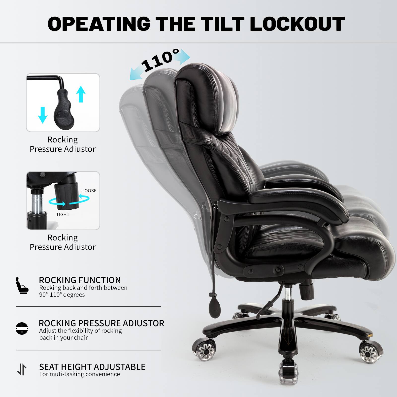 **OPERATING THE TILT LOCKOUT**

- **Rocking Pressure Adjustor**
  - Loose
  - Tight

- **ROCKING FUNCTION**
  - Rocking back and forth between 90°-110° degrees

- **ROCKING PRESSURE ADJUSTOR**
  - Adjust the flexibility of rocking back in your chair

- **SEAT HEIGHT ADJUSTABLE**
  - For multi-tasking convenience