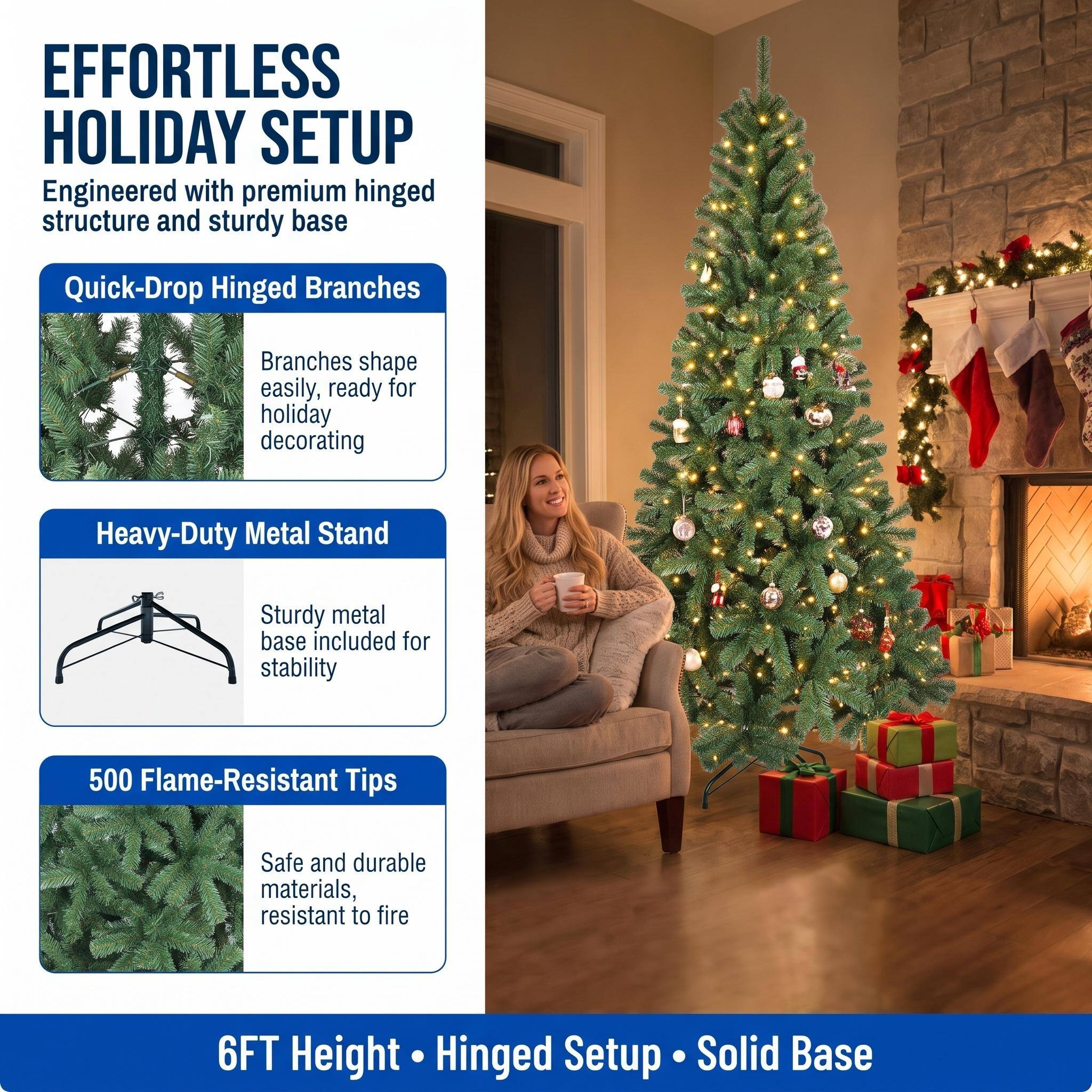 EFFORTLESS HOLIDAY SETUP  
Engineered with premium hinged structure and sturdy base

Quick-Drop Hinged Branches  
Branches shape easily, ready for holiday decorating

Heavy-Duty Metal Stand  
Sturdy metal base included for stability

500 Flame-Resistant Tips  
Safe and durable materials, resistant to fire

6FT Height • Hinged Setup • Solid Base