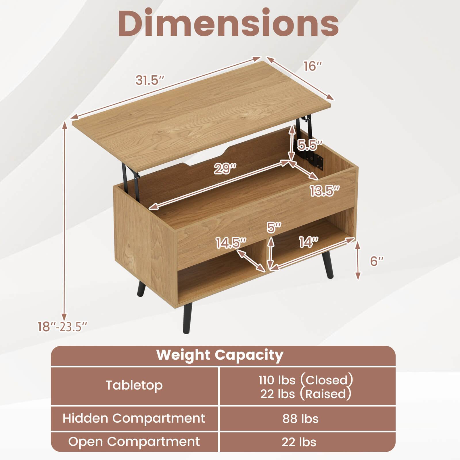 Dimensions  
31.5" x 16" x 5.5"  
29" x 13.5" x 5"  
14" x 6"  
18"-23.5"  

Weight Capacity  
Tabletop: 110 lbs (closed), 22 lbs (raised)  
Hidden Compartment: 88 lbs  
Open Compartment: 22 lbs
