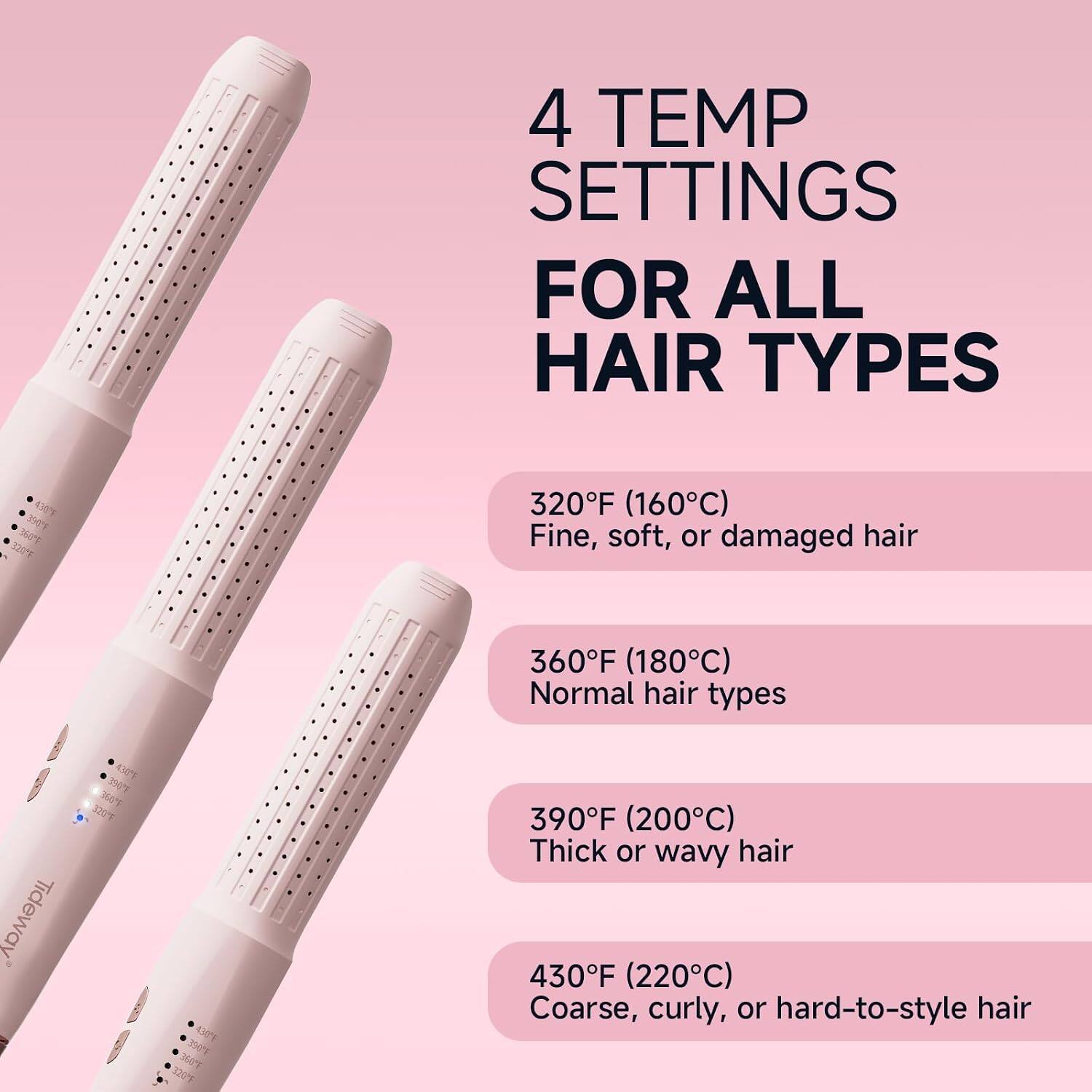 4 TEMP SETTINGS FOR ALL HAIR TYPES

320F (160C) Fine, soft, or damaged hair
360F (180C) Normal hair types
390F (200C) Thick or wavy hair
430F (220C) Coarse, curly, or hard-to-style hair
