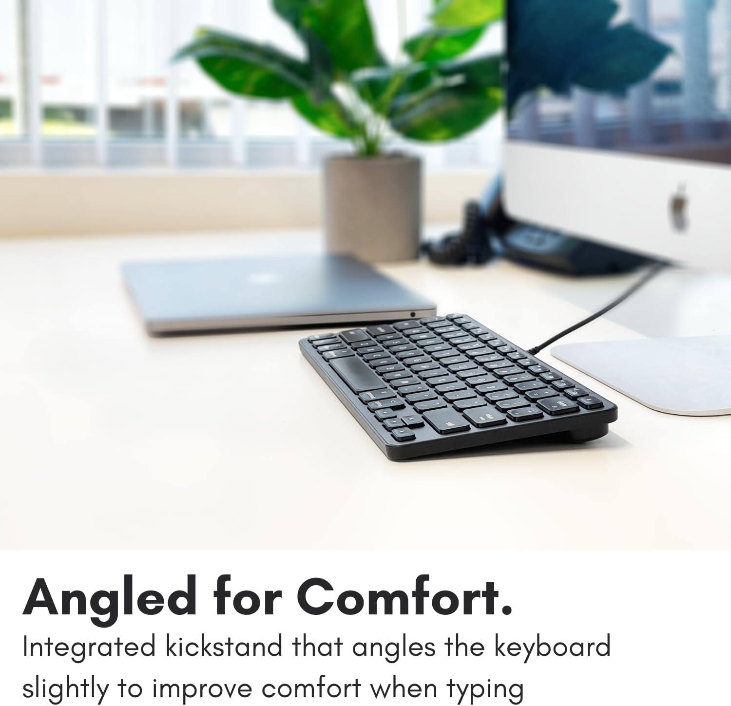 1 - - - - 1 1 D - - - 1 - . Angled for Comfort. Integrated kickstand that angles the keyboard slightly to improve comfort when typing.