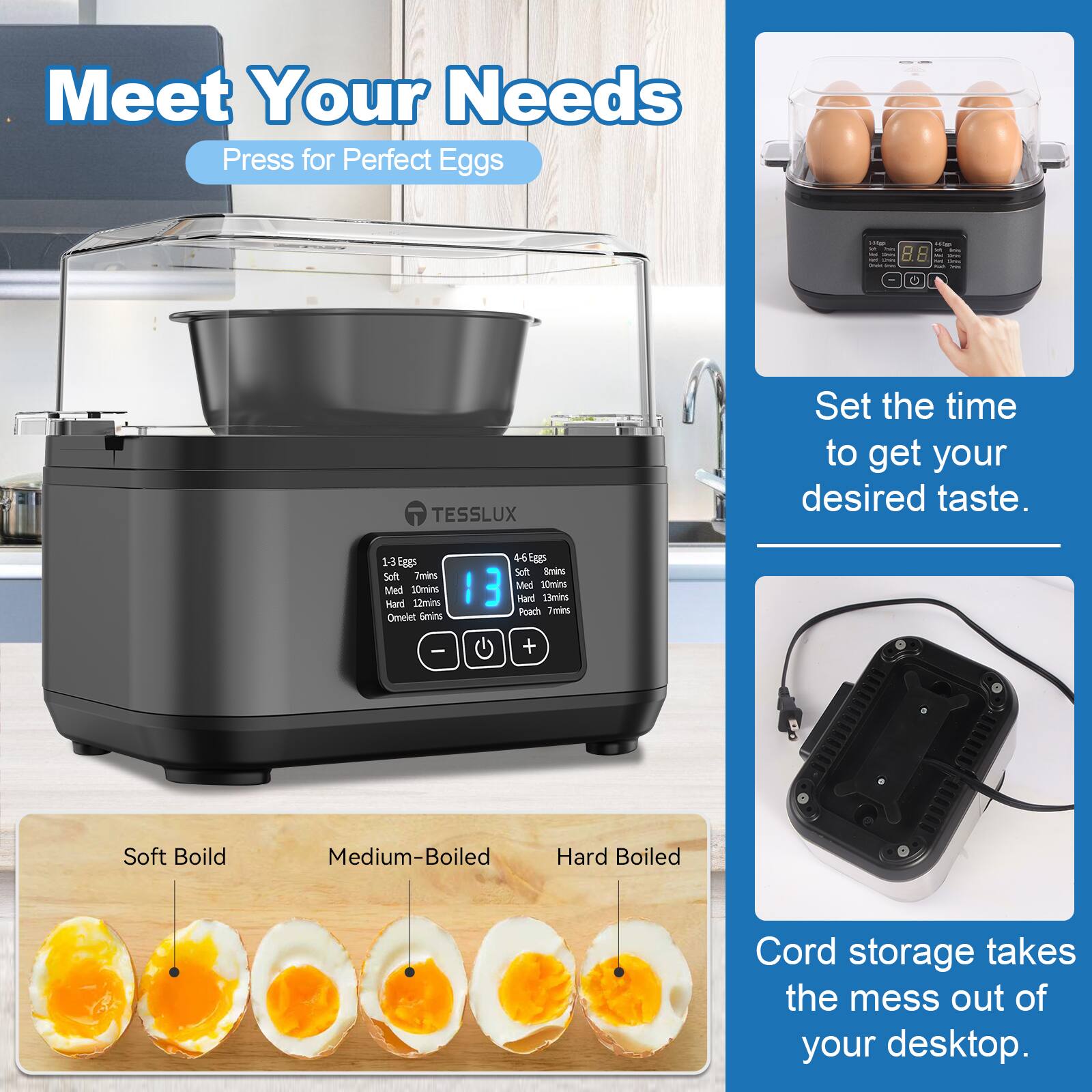 Meet Your Needs  
Press for Perfect Eggs

- TESSLUX

Set the time to get your desired taste.

1-3 Eggs  
Soft: 7mins  
Medium: 10mins  
Hard: 12mins  
Omelet: 6mins

4-6 Eggs  
Soft: 7mins  
Medium: 10mins  
Hard: 12mins  
Poach: 7mins

Cord storage takes the mess out of your desktop.