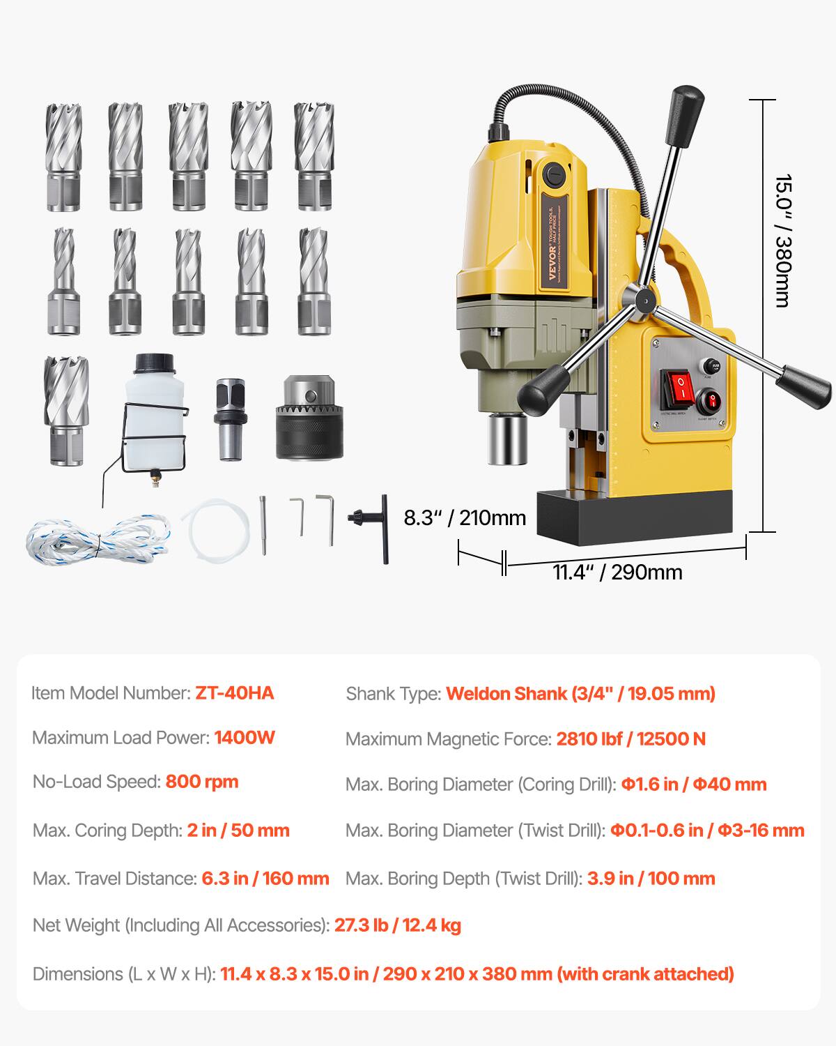 MINIRAL VEVOR

15.0" / 380mm  
8.3" / 210mm  
290mm  

Item Model Number: ZT-40HA  
Shank Type: Weldon Shank (3/4" / 19.05 mm)  
Maximum Load Power: 1400W  
Maximum Magnetic Force: 2810 lbf / 12500 N  
No-Load Speed: 800 rpm  
Max. Boring Diameter (Coring Drill): 1.6" / 40 mm  
Max. Coring Depth: 2" / 50 mm  
Max. Boring Diameter (Twist Drill): 0.1-0.6" / 3-16 mm  
Max. Travel Distance: 6.3" / 160 mm  
Max. Boring Depth (Twist Drill): 3.9" / 100 mm  
Net Weight (Including All Accessories): 27.3 lb / 12.4 kg  
Dimensions (L x W x H): 11.4" x 8.3" x 1