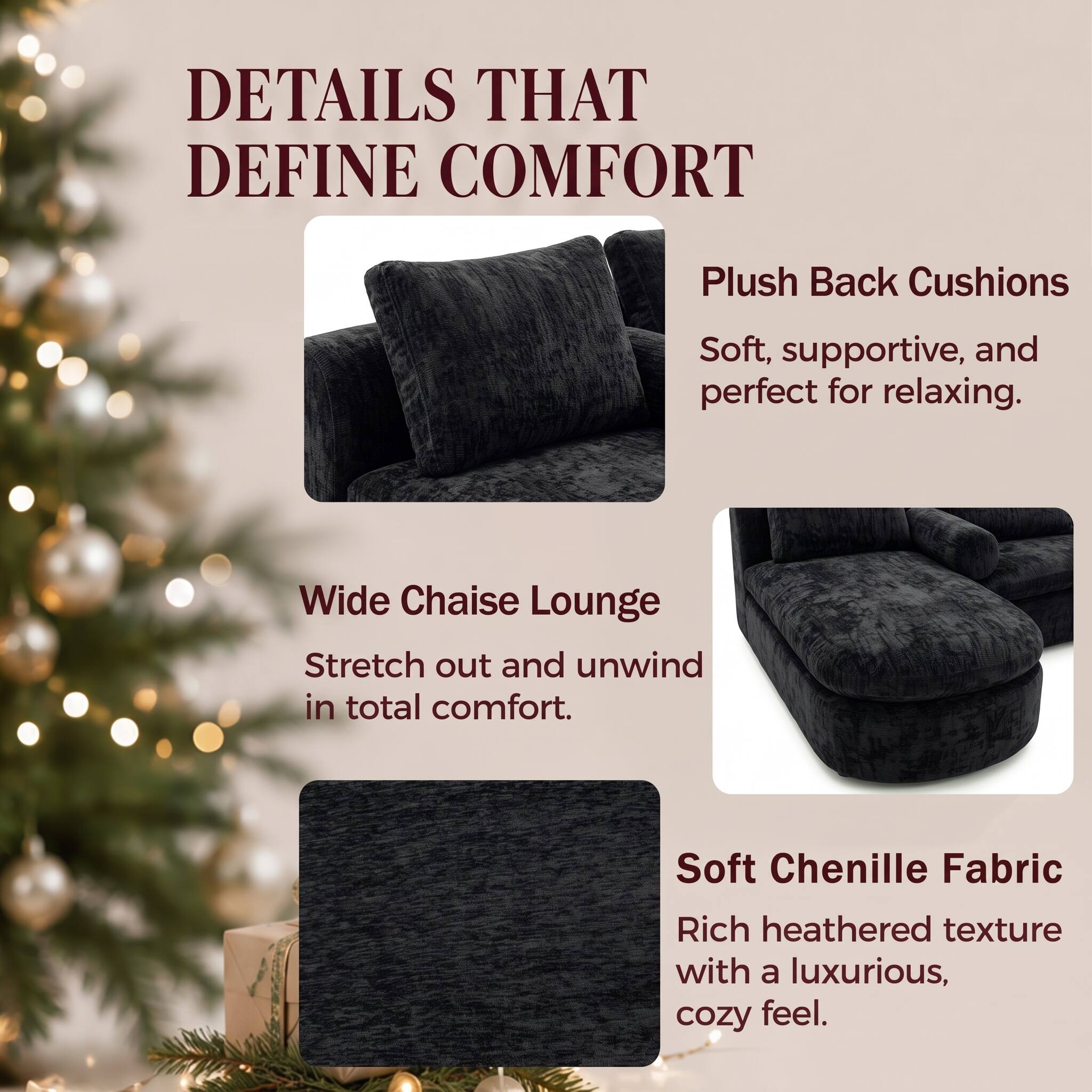 DETAILS THAT DEFINE COMFORT

Plush Back Cushions
Soft, supportive, and perfect for relaxing.

Wide Chaise Lounge
Stretch out and unwind in total comfort.

Soft Chenille Fabric
Rich heathered texture with a luxurious, cozy feel.